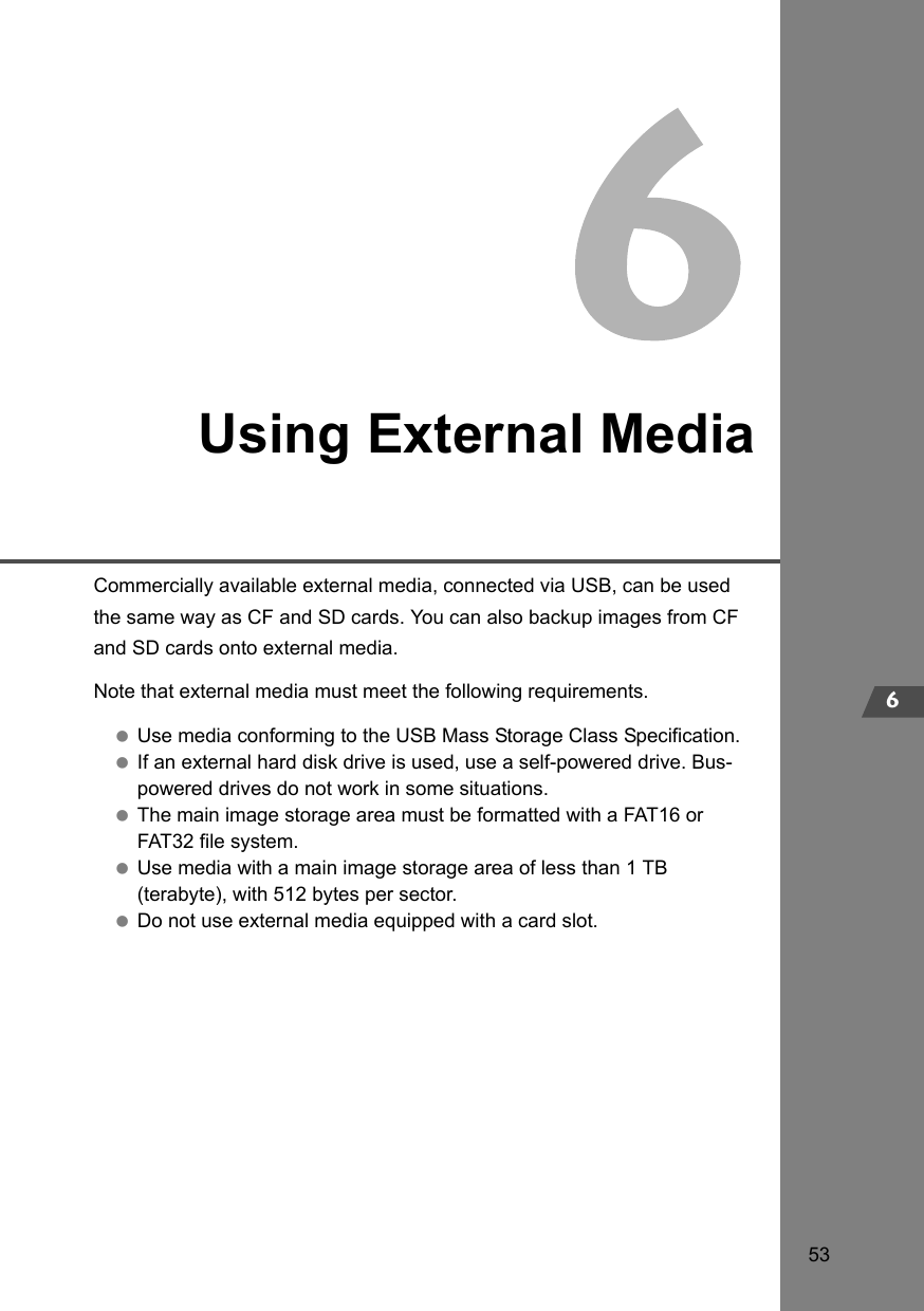 536Using External MediaCommercially available external media, connected via USB, can be used the same way as CF and SD cards. You can also backup images from CF and SD cards onto external media.Note that external media must meet the following requirements. Use media conforming to the USB Mass Storage Class Specification. If an external hard disk drive is used, use a self-powered drive. Bus-powered drives do not work in some situations. The main image storage area must be formatted with a FAT16 or FAT32 file system. Use media with a main image storage area of less than 1 TB (terabyte), with 512 bytes per sector. Do not use external media equipped with a card slot.