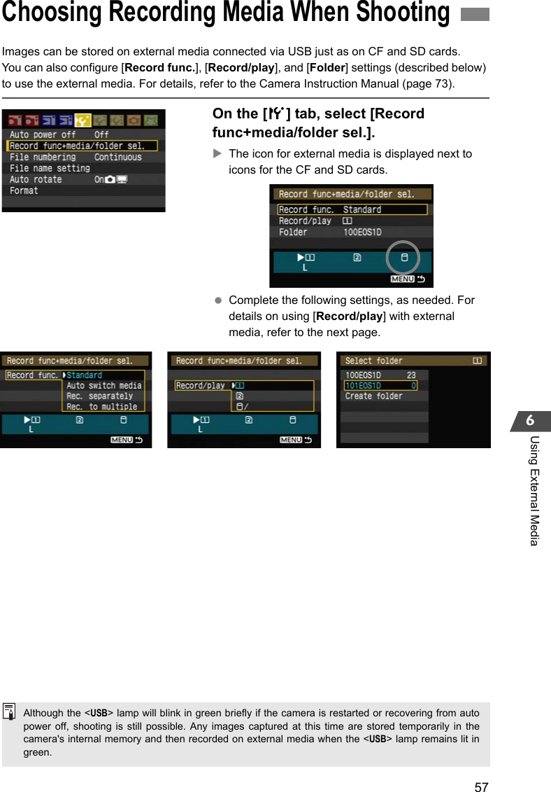 576Using External MediaImages can be stored on external media connected via USB just as on CF and SD cards.You can also configure [Record func.], [Record/play], and [Folder] settings (described below) to use the external media. For details, refer to the Camera Instruction Manual (page 73).On the [5] tab, select [Record func+media/folder sel.].XThe icon for external media is displayed next to icons for the CF and SD cards. Complete the following settings, as needed. For details on using [Record/play] with external media, refer to the next page.Choosing Recording Media When ShootingAlthough the &lt;USB&gt; lamp will blink in green briefly if the camera is restarted or recovering from autopower off, shooting is still possible. Any images captured at this time are stored temporarily in thecamera&apos;s internal memory and then recorded on external media when the &lt;USB&gt; lamp remains lit ingreen.