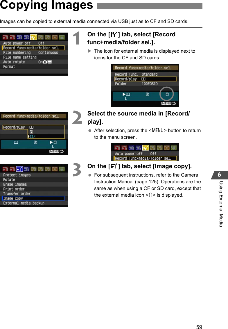 596Using External MediaImages can be copied to external media connected via USB just as to CF and SD cards.1On the [5] tab, select [Record func+media/folder sel.].XThe icon for external media is displayed next to icons for the CF and SD cards.2Select the source media in [Record/play]. After selection, press the &lt;7&gt; button to return to the menu screen.3On the [3] tab, select [Image copy]. For subsequent instructions, refer to the Camera Instruction Manual (page 125). Operations are the same as when using a CF or SD card, except that the external media icon &lt;u&gt; is displayed.Copying Images