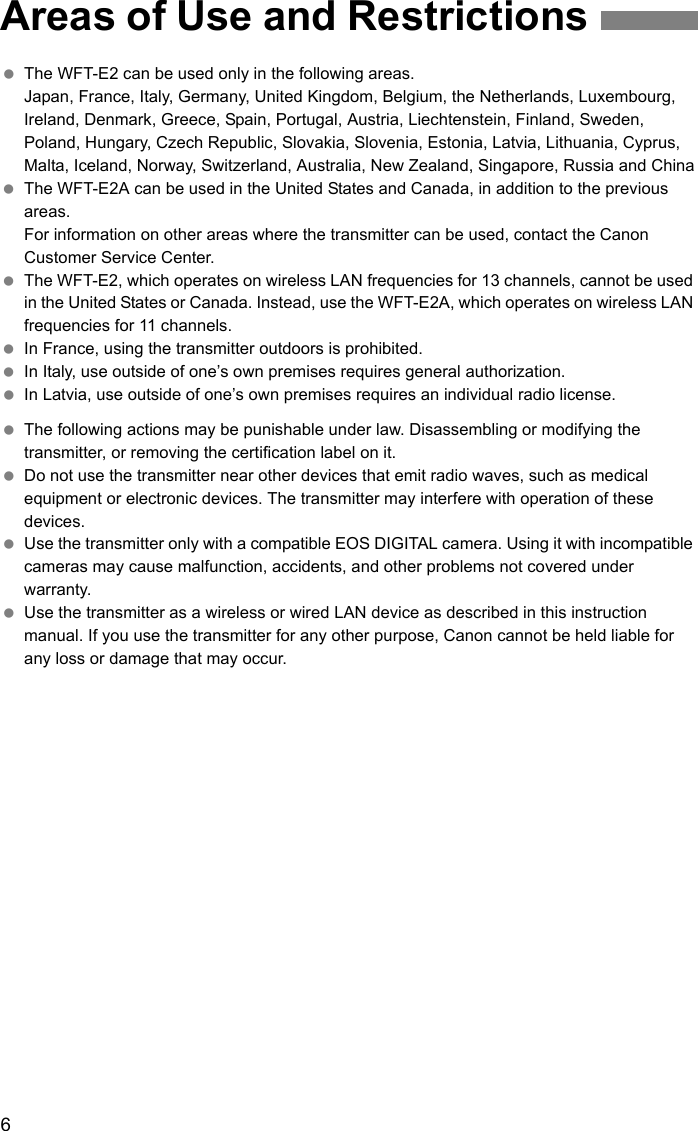 6 The WFT-E2 can be used only in the following areas.Japan, France, Italy, Germany, United Kingdom, Belgium, the Netherlands, Luxembourg, Ireland, Denmark, Greece, Spain, Portugal, Austria, Liechtenstein, Finland, Sweden, Poland, Hungary, Czech Republic, Slovakia, Slovenia, Estonia, Latvia, Lithuania, Cyprus, Malta, Iceland, Norway, Switzerland, Australia, New Zealand, Singapore, Russia and China The WFT-E2A can be used in the United States and Canada, in addition to the previous areas.For information on other areas where the transmitter can be used, contact the Canon Customer Service Center. The WFT-E2, which operates on wireless LAN frequencies for 13 channels, cannot be used in the United States or Canada. Instead, use the WFT-E2A, which operates on wireless LAN frequencies for 11 channels. In France, using the transmitter outdoors is prohibited. In Italy, use outside of one’s own premises requires general authorization. In Latvia, use outside of one’s own premises requires an individual radio license. The following actions may be punishable under law. Disassembling or modifying the transmitter, or removing the certification label on it. Do not use the transmitter near other devices that emit radio waves, such as medical equipment or electronic devices. The transmitter may interfere with operation of these devices. Use the transmitter only with a compatible EOS DIGITAL camera. Using it with incompatible cameras may cause malfunction, accidents, and other problems not covered under warranty. Use the transmitter as a wireless or wired LAN device as described in this instruction manual. If you use the transmitter for any other purpose, Canon cannot be held liable for any loss or damage that may occur.Areas of Use and Restrictions
