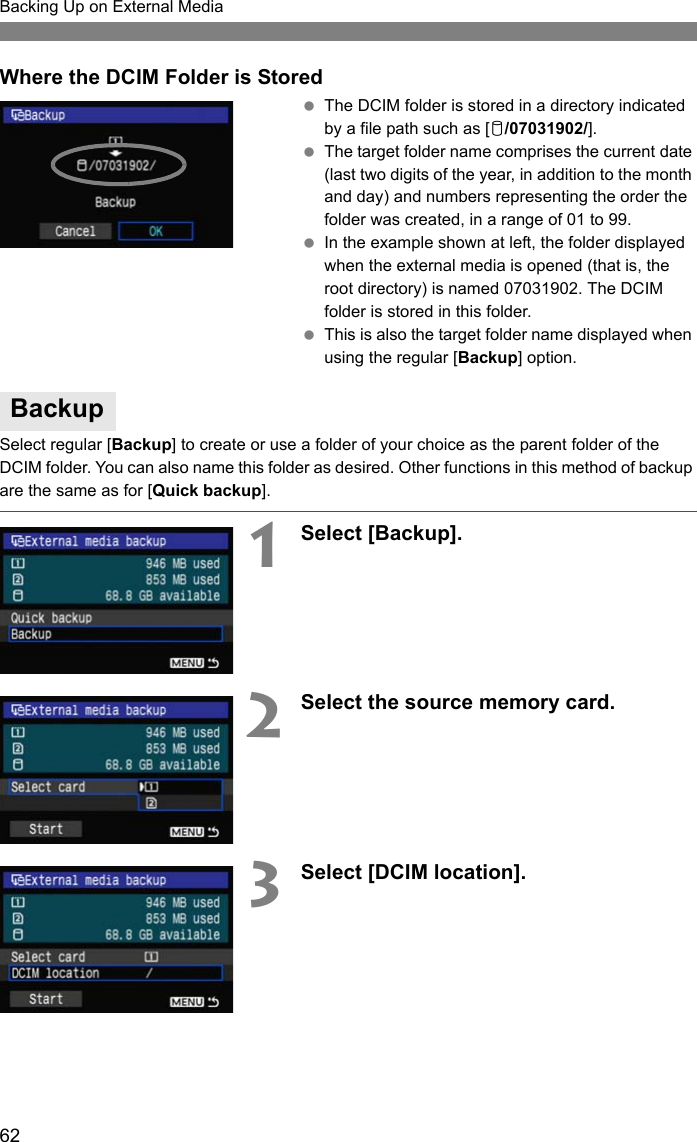 62Backing Up on External MediaWhere the DCIM Folder is Stored The DCIM folder is stored in a directory indicated by a file path such as [u/07031902/]. The target folder name comprises the current date (last two digits of the year, in addition to the month and day) and numbers representing the order the folder was created, in a range of 01 to 99. In the example shown at left, the folder displayed when the external media is opened (that is, the root directory) is named 07031902. The DCIM folder is stored in this folder. This is also the target folder name displayed when using the regular [Backup] option.Select regular [Backup] to create or use a folder of your choice as the parent folder of the DCIM folder. You can also name this folder as desired. Other functions in this method of backup are the same as for [Quick backup].1Select [Backup].2Select the source memory card.3Select [DCIM location].Backup