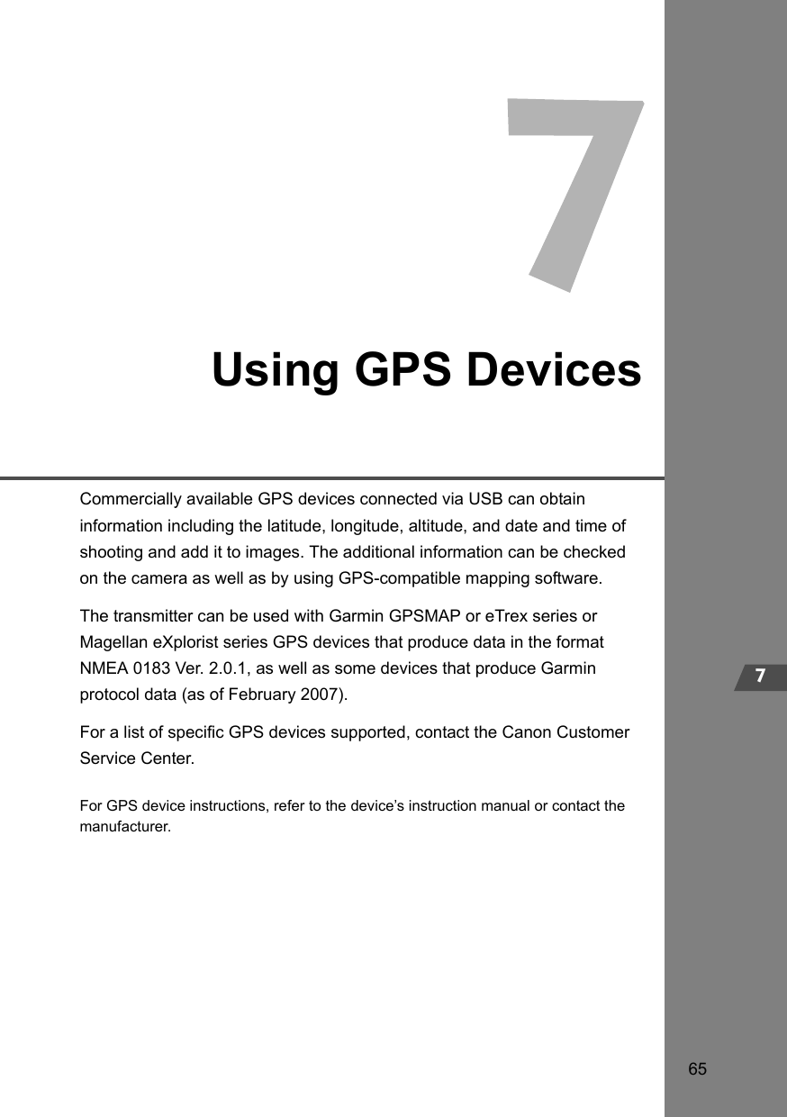 657Using GPS DevicesCommercially available GPS devices connected via USB can obtain information including the latitude, longitude, altitude, and date and time of shooting and add it to images. The additional information can be checked on the camera as well as by using GPS-compatible mapping software.The transmitter can be used with Garmin GPSMAP or eTrex series or Magellan eXplorist series GPS devices that produce data in the format NMEA 0183 Ver. 2.0.1, as well as some devices that produce Garmin protocol data (as of February 2007).For a list of specific GPS devices supported, contact the Canon Customer Service Center.For GPS device instructions, refer to the device’s instruction manual or contact the manufacturer.