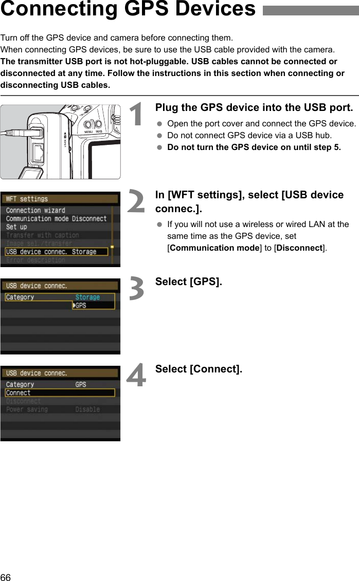 66Turn off the GPS device and camera before connecting them.When connecting GPS devices, be sure to use the USB cable provided with the camera.The transmitter USB port is not hot-pluggable. USB cables cannot be connected or disconnected at any time. Follow the instructions in this section when connecting or disconnecting USB cables.1Plug the GPS device into the USB port. Open the port cover and connect the GPS device. Do not connect GPS device via a USB hub. Do not turn the GPS device on until step 5.2In [WFT settings], select [USB device connec.]. If you will not use a wireless or wired LAN at the same time as the GPS device, set [Communication mode] to [Disconnect].3Select [GPS].4Select [Connect].Connecting GPS Devices