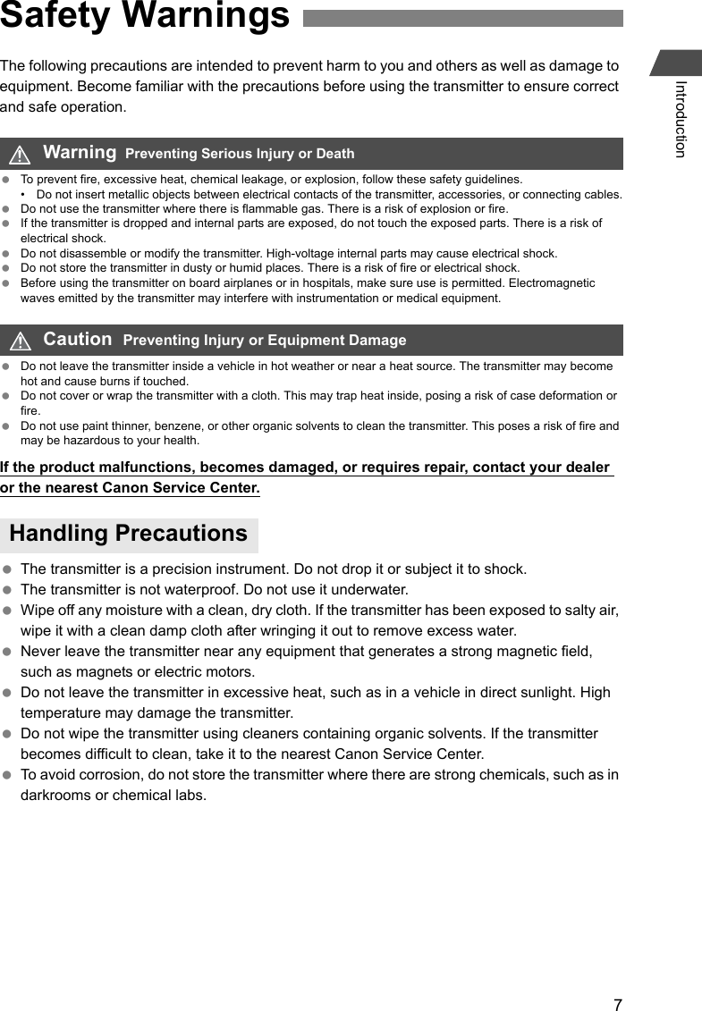 7IntroductionThe following precautions are intended to prevent harm to you and others as well as damage to equipment. Become familiar with the precautions before using the transmitter to ensure correct and safe operation. To prevent fire, excessive heat, chemical leakage, or explosion, follow these safety guidelines.• Do not insert metallic objects between electrical contacts of the transmitter, accessories, or connecting cables. Do not use the transmitter where there is flammable gas. There is a risk of explosion or fire. If the transmitter is dropped and internal parts are exposed, do not touch the exposed parts. There is a risk of electrical shock. Do not disassemble or modify the transmitter. High-voltage internal parts may cause electrical shock. Do not store the transmitter in dusty or humid places. There is a risk of fire or electrical shock. Before using the transmitter on board airplanes or in hospitals, make sure use is permitted. Electromagnetic waves emitted by the transmitter may interfere with instrumentation or medical equipment. Do not leave the transmitter inside a vehicle in hot weather or near a heat source. The transmitter may become hot and cause burns if touched. Do not cover or wrap the transmitter with a cloth. This may trap heat inside, posing a risk of case deformation or fire. Do not use paint thinner, benzene, or other organic solvents to clean the transmitter. This poses a risk of fire and may be hazardous to your health.If the product malfunctions, becomes damaged, or requires repair, contact your dealer or the nearest Canon Service Center. The transmitter is a precision instrument. Do not drop it or subject it to shock. The transmitter is not waterproof. Do not use it underwater. Wipe off any moisture with a clean, dry cloth. If the transmitter has been exposed to salty air, wipe it with a clean damp cloth after wringing it out to remove excess water. Never leave the transmitter near any equipment that generates a strong magnetic field, such as magnets or electric motors. Do not leave the transmitter in excessive heat, such as in a vehicle in direct sunlight. High temperature may damage the transmitter. Do not wipe the transmitter using cleaners containing organic solvents. If the transmitter becomes difficult to clean, take it to the nearest Canon Service Center. To avoid corrosion, do not store the transmitter where there are strong chemicals, such as in darkrooms or chemical labs.Safety WarningsWarning  Preventing Serious Injury or DeathCaution  Preventing Injury or Equipment DamageHandling Precautions