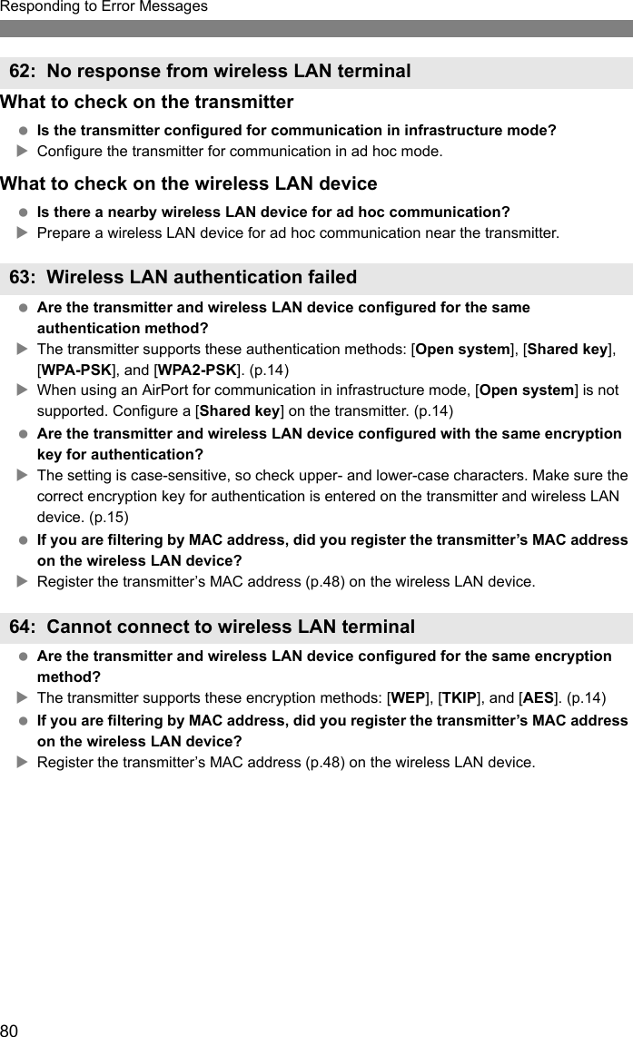 80Responding to Error MessagesWhat to check on the transmitter Is the transmitter configured for communication in infrastructure mode?XConfigure the transmitter for communication in ad hoc mode.What to check on the wireless LAN device Is there a nearby wireless LAN device for ad hoc communication?XPrepare a wireless LAN device for ad hoc communication near the transmitter. Are the transmitter and wireless LAN device configured for the same authentication method?XThe transmitter supports these authentication methods: [Open system], [Shared key], [WPA-PSK], and [WPA2-PSK]. (p.14)XWhen using an AirPort for communication in infrastructure mode, [Open system] is not supported. Configure a [Shared key] on the transmitter. (p.14) Are the transmitter and wireless LAN device configured with the same encryption key for authentication?XThe setting is case-sensitive, so check upper- and lower-case characters. Make sure the correct encryption key for authentication is entered on the transmitter and wireless LAN device. (p.15) If you are filtering by MAC address, did you register the transmitter’s MAC address on the wireless LAN device?XRegister the transmitter’s MAC address (p.48) on the wireless LAN device. Are the transmitter and wireless LAN device configured for the same encryption method?XThe transmitter supports these encryption methods: [WEP], [TKIP], and [AES]. (p.14) If you are filtering by MAC address, did you register the transmitter’s MAC address on the wireless LAN device?XRegister the transmitter’s MAC address (p.48) on the wireless LAN device.62: No response from wireless LAN terminal63: Wireless LAN authentication failed64: Cannot connect to wireless LAN terminal