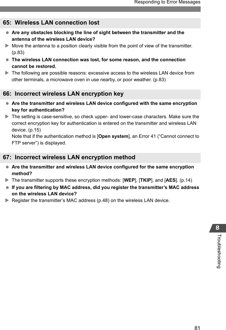 81Responding to Error Messages8Troubleshooting Are any obstacles blocking the line of sight between the transmitter and the antenna of the wireless LAN device?XMove the antenna to a position clearly visible from the point of view of the transmitter. (p.83) The wireless LAN connection was lost, for some reason, and the connection cannot be restored.XThe following are possible reasons: excessive access to the wireless LAN device from other terminals, a microwave oven in use nearby, or poor weather. (p.83) Are the transmitter and wireless LAN device configured with the same encryption key for authentication?XThe setting is case-sensitive, so check upper- and lower-case characters. Make sure the correct encryption key for authentication is entered on the transmitter and wireless LAN device. (p.15)Note that if the authentication method is [Open system], an Error 41 (“Cannot connect to FTP server”) is displayed. Are the transmitter and wireless LAN device configured for the same encryption method?XThe transmitter supports these encryption methods: [WEP], [TKIP], and [AES]. (p.14) If you are filtering by MAC address, did you register the transmitter’s MAC address on the wireless LAN device?XRegister the transmitter’s MAC address (p.48) on the wireless LAN device.65: Wireless LAN connection lost66: Incorrect wireless LAN encryption key67: Incorrect wireless LAN encryption method