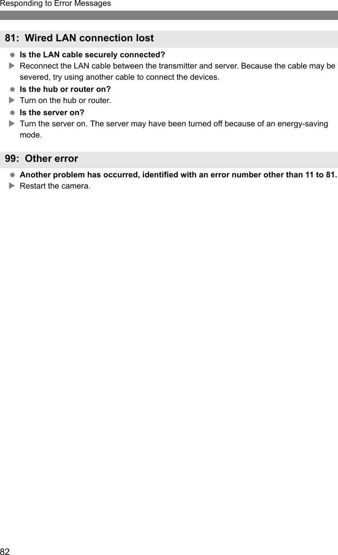 82Responding to Error Messages Is the LAN cable securely connected?XReconnect the LAN cable between the transmitter and server. Because the cable may be severed, try using another cable to connect the devices. Is the hub or router on?XTurn on the hub or router. Is the server on?XTurn the server on. The server may have been turned off because of an energy-saving mode. Another problem has occurred, identified with an error number other than 11 to 81.XRestart the camera.81: Wired LAN connection lost99: Other error