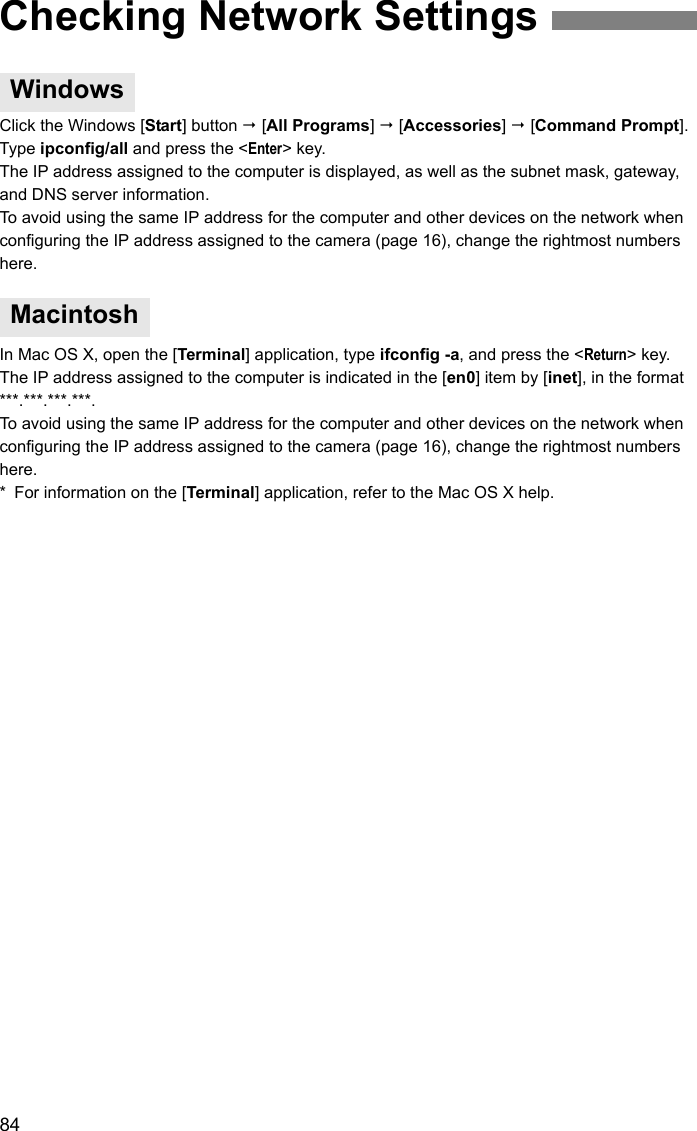 84Click the Windows [Start] button  [All Programs]  [Accessories]  [Command Prompt]. Type ipconfig/all and press the &lt;Enter&gt; key.The IP address assigned to the computer is displayed, as well as the subnet mask, gateway, and DNS server information.To avoid using the same IP address for the computer and other devices on the network when configuring the IP address assigned to the camera (page 16), change the rightmost numbers here.In Mac OS X, open the [Terminal] application, type ifconfig -a, and press the &lt;Return&gt; key. The IP address assigned to the computer is indicated in the [en0] item by [inet], in the format ***.***.***.***.To avoid using the same IP address for the computer and other devices on the network when configuring the IP address assigned to the camera (page 16), change the rightmost numbers here.* For information on the [Terminal] application, refer to the Mac OS X help.Checking Network SettingsWindowsMacintosh