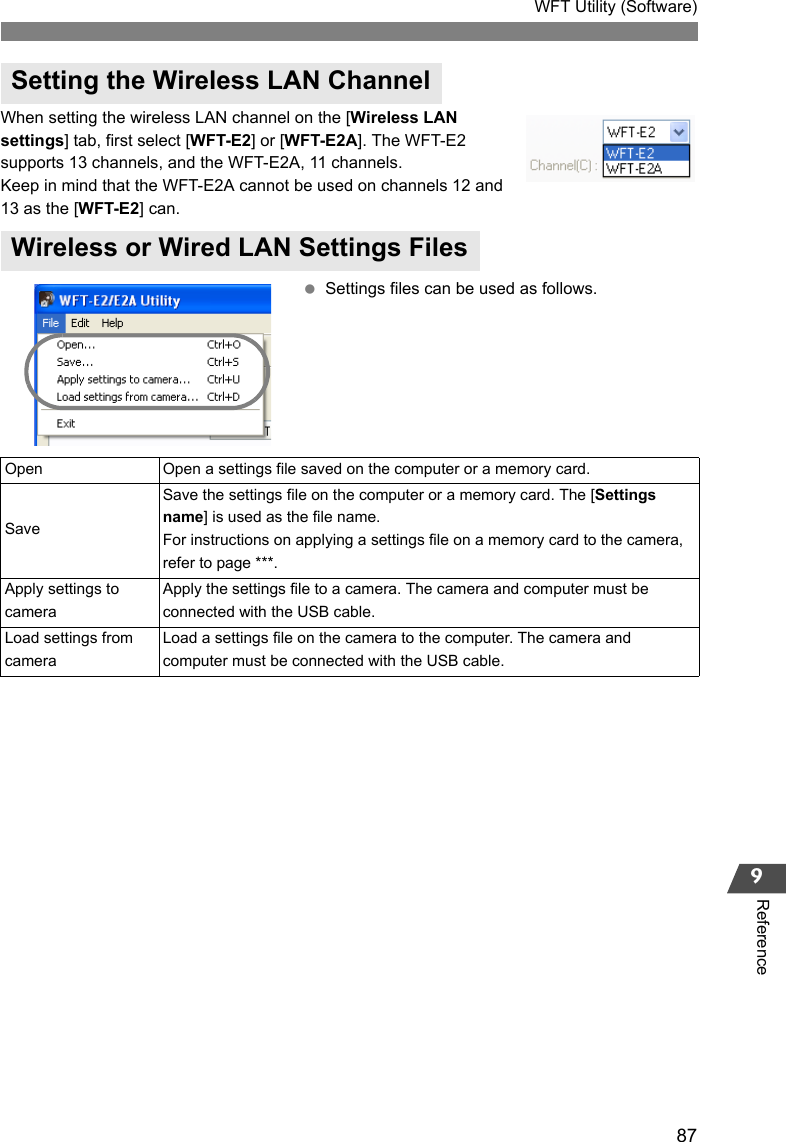 87WFT Utility (Software)9ReferenceWhen setting the wireless LAN channel on the [Wireless LAN settings] tab, first select [WFT-E2] or [WFT-E2A]. The WFT-E2 supports 13 channels, and the WFT-E2A, 11 channels.Keep in mind that the WFT-E2A cannot be used on channels 12 and 13 as the [WFT-E2] can. Settings files can be used as follows.Setting the Wireless LAN ChannelWireless or Wired LAN Settings FilesOpen Open a settings file saved on the computer or a memory card. SaveSave the settings file on the computer or a memory card. The [Settings name] is used as the file name.For instructions on applying a settings file on a memory card to the camera, refer to page ***. Apply settings to cameraApply the settings file to a camera. The camera and computer must be connected with the USB cable. Load settings from cameraLoad a settings file on the camera to the computer. The camera and computer must be connected with the USB cable. 