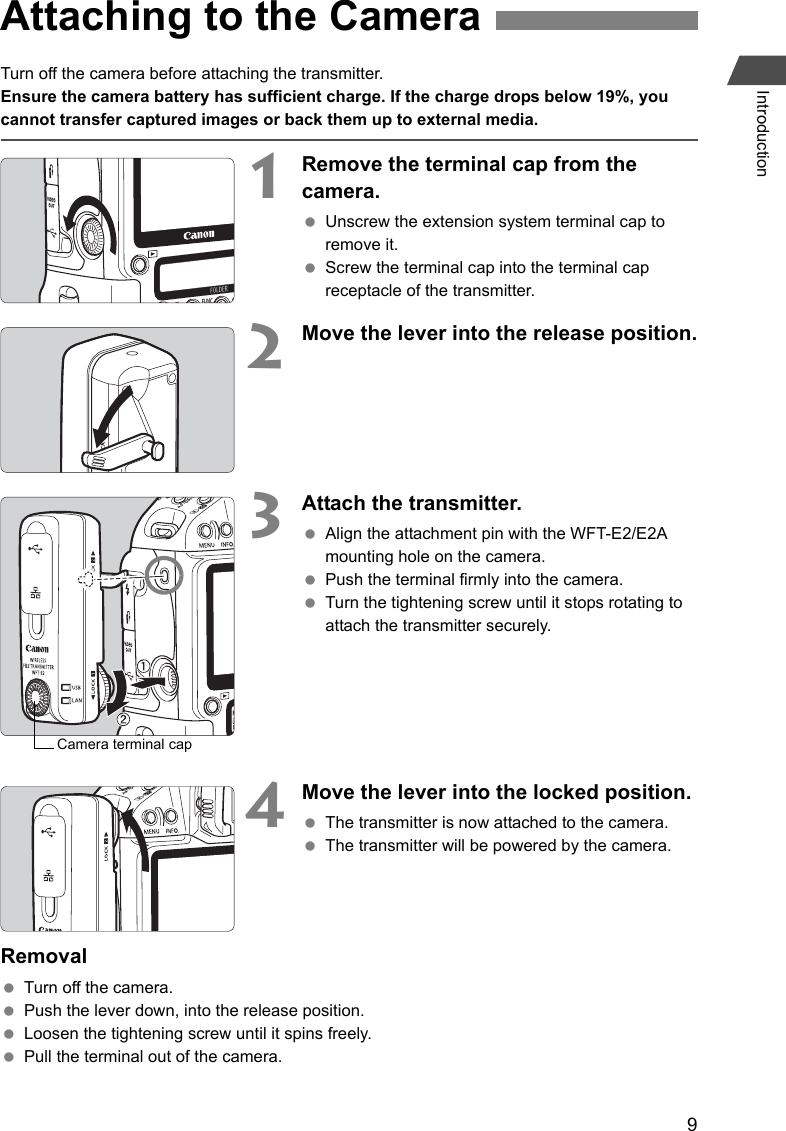 9IntroductionTurn off the camera before attaching the transmitter. Ensure the camera battery has sufficient charge. If the charge drops below 19%, you cannot transfer captured images or back them up to external media.1Remove the terminal cap from the camera. Unscrew the extension system terminal cap to remove it. Screw the terminal cap into the terminal cap receptacle of the transmitter.2Move the lever into the release position.3Attach the transmitter. Align the attachment pin with the WFT-E2/E2A mounting hole on the camera. Push the terminal firmly into the camera. Turn the tightening screw until it stops rotating to attach the transmitter securely. 4Move the lever into the locked position. The transmitter is now attached to the camera. The transmitter will be powered by the camera.Removal Turn off the camera. Push the lever down, into the release position. Loosen the tightening screw until it spins freely. Pull the terminal out of the camera.Attaching to the CameraCamera terminal cap