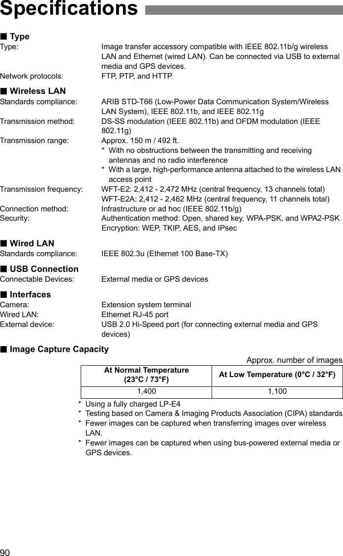 90TypeType: Image transfer accessory compatible with IEEE 802.11b/g wireless LAN and Ethernet (wired LAN). Can be connected via USB to external media and GPS devices.Network protocols: FTP, PTP, and HTTPWireless LANStandards compliance: ARIB STD-T66 (Low-Power Data Communication System/Wireless LAN System), IEEE 802.11b, and IEEE 802.11gTransmission method: DS-SS modulation (IEEE 802.11b) and OFDM modulation (IEEE 802.11g)Transmission range: Approx. 150 m / 492 ft.* With no obstructions between the transmitting and receiving antennas and no radio interference * With a large, high-performance antenna attached to the wireless LAN access pointTransmission frequency: WFT-E2: 2,412 - 2,472 MHz (central frequency, 13 channels total)WFT-E2A: 2,412 - 2,462 MHz (central frequency, 11 channels total)Connection method: Infrastructure or ad hoc (IEEE 802.11b/g)Security: Authentication method: Open, shared key, WPA-PSK, and WPA2-PSKEncryption: WEP, TKIP, AES, and IPsecWired LANStandards compliance: IEEE 802.3u (Ethernet 100 Base-TX)USB ConnectionConnectable Devices: External media or GPS devicesInterfacesCamera: Extension system terminalWired LAN: Ethernet RJ-45 portExternal device: USB 2.0 Hi-Speed port (for connecting external media and GPS devices)Image Capture CapacityApprox. number of images* Using a fully charged LP-E4* Testing based on Camera &amp; Imaging Products Association (CIPA) standards* Fewer images can be captured when transferring images over wireless LAN.* Fewer images can be captured when using bus-powered external media or GPS devices.SpecificationsAt Normal Temperature (23°C / 73°F) At Low Temperature (0°C / 32°F)1,400 1,100