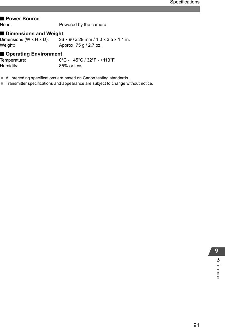 91Specifications9ReferencePower SourceNone: Powered by the cameraDimensions and WeightDimensions (W x H x D): 26 x 90 x 29 mm / 1.0 x 3.5 x 1.1 in.Weight: Approx. 75 g / 2.7 oz.Operating EnvironmentTemperature: 0°C - +45°C / 32°F - +113°FHumidity: 85% or less All preceding specifications are based on Canon testing standards. Transmitter specifications and appearance are subject to change without notice. 