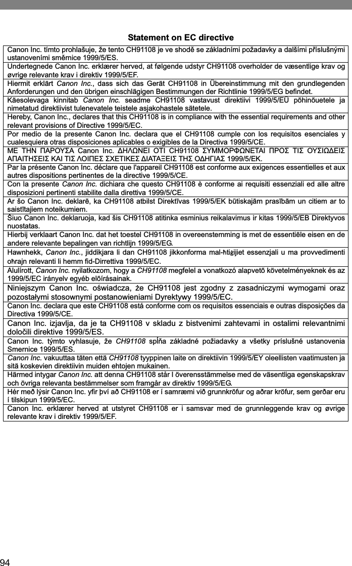 94Statement on EC directive Canon Inc. tímto prohlašuje, že tento CH91108 je ve shodČ se základními požadavky a dalšími pĜíslušnými ustanoveními smČrnice 1999/5/ES.Undertegnede Canon Inc. erklærer herved, at følgende udstyr CH91108 overholder de væsentlige krav og øvrige relevante krav i direktiv 1999/5/EF. Hiermit erklärt Canon Inc., dass sich das Gerät CH91108 in Übereinstimmung mit den grundlegenden Anforderungen und den übrigen einschlägigen Bestimmungen der Richtlinie 1999/5/EG befindet. Käesolevaga kinnitab Canon Inc. seadme CH91108 vastavust direktiivi 1999/5/EÜ põhinõuetele ja nimetatud direktiivist tulenevatele teistele asjakohastele sätetele. Hereby, Canon Inc., declares that this CH91108 is in compliance with the essential requirements and other relevant provisions of Directive 1999/5/EC. Por medio de la presente Canon Inc. declara que el CH91108 cumple con los requisitos esenciales y cualesquiera otras disposiciones aplicables o exigibles de la Directiva 1999/5/CE. ȂǼ ȉǾȃ ȆǹȇȅȊȈǹ Canon Inc. ǻǾȁȍȃǼǿ ȅȉǿ CH91108 ȈȊȂȂȅȇĭȍȃǼȉǹǿ ȆȇȅȈ ȉǿȈ ȅȊȈǿȍǻǼǿȈǹȆǹǿȉǾȈǼǿȈ Ȁǹǿ ȉǿȈ ȁȅǿȆǼȈ ȈȋǼȉǿȀǼȈ ǻǿǹȉǹȄǼǿȈ ȉǾȈ ȅǻǾīǿǹȈ 1999/5/ǼȀ.Par la présente Canon Inc. déclare que l&apos;appareil CH91108 est conforme aux exigences essentielles et aux autres dispositions pertinentes de la directive 1999/5/CE. Con la presente Canon Inc. dichiara che questo CH91108 è conforme ai requisiti essenziali ed alle altre disposizioni pertinenti stabilite dalla direttiva 1999/5/CE. Ar šo Canon Inc. deklarƝ, ka CH91108 atbilst DirektƯvas 1999/5/EK bǌtiskajƗm prasƯbƗm un citiem ar to saistƯtajiem noteikumiem. Šiuo Canon Inc. deklaruoja, kad šis CH91108 atitinka esminius reikalavimus ir kitas 1999/5/EB Direktyvos nuostatas. Hierbij verklaart Canon Inc. dat het toestel CH91108 in overeenstemming is met de essentiële eisen en de andere relevante bepalingen van richtlijn 1999/5/EG. Hawnhekk, Canon Inc., jiddikjara li dan CH91108 jikkonforma mal-㭝ti㭗ijiet essenzjali u ma provvedimenti o㭝rajn relevanti li hemm fid-Dirrettiva 1999/5/EC. Alulírott, Canon Inc. nyilatkozom, hogy a CH91108 megfelel a vonatkozó alapvetõ követelményeknek és az 1999/5/EC irányelv egyéb elõírásainak. Niniejszym Canon Inc. oĞwiadcza, Īe CH91108 jest zgodny z zasadniczymi wymogami oraz pozostaáymi stosownymi postanowieniami Dyrektywy 1999/5/EC. Canon Inc. declara que este CH91108 está conforme com os requisitos essenciais e outras disposições da Directiva 1999/5/CE.Canon Inc. izjavlja, da je ta CH91108 v skladu z bistvenimi zahtevami in ostalimi relevantnimi doloþili direktive 1999/5/ES.Canon Inc. týmto vyhlasuje, že CH91108 spĎĖa základné požiadavky a všetky príslušné ustanovenia Smernice 1999/5/ES.Canon Inc. vakuuttaa täten että CH91108 tyyppinen laite on direktiivin 1999/5/EY oleellisten vaatimusten ja sitä koskevien direktiivin muiden ehtojen mukainen.Härmed intygar Canon Inc. att denna CH91108 står I överensstämmelse med de väsentliga egenskapskrav och övriga relevanta bestämmelser som framgår av direktiv 1999/5/EG. Hér með lýsir Canon Inc. yfir því að CH91108 er í samræmi við grunnkröfur og aðrar kröfur, sem gerðar eru í tilskipun 1999/5/EC. Canon Inc. erklærer herved at utstyret CH91108 er i samsvar med de grunnleggende krav og øvrige relevante krav i direktiv 1999/5/EF.