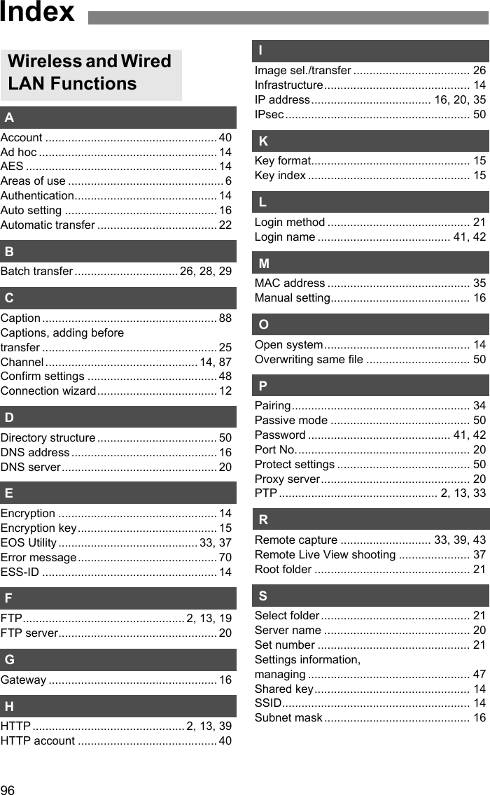 96AAccount ..................................................... 40Ad hoc ....................................................... 14AES ........................................................... 14Areas of use ................................................ 6Authentication............................................ 14Auto setting ............................................... 16Automatic transfer ..................................... 22BBatch transfer ................................ 26, 28, 29CCaption ...................................................... 88Captions, adding before transfer ...................................................... 25Channel ............................................... 14, 87Confirm settings ........................................ 48Connection wizard..................................... 12DDirectory structure ..................................... 50DNS address ............................................. 16DNS server................................................ 20EEncryption ................................................. 14Encryption key........................................... 15EOS Utility ........................................... 33, 37Error message........................................... 70ESS-ID ...................................................... 14FFTP.................................................. 2, 13, 19FTP server................................................. 20GGateway .................................................... 16HHTTP ............................................... 2, 13, 39HTTP account ........................................... 40IImage sel./transfer .................................... 26Infrastructure............................................. 14IP address..................................... 16, 20, 35IPsec ......................................................... 50KKey format................................................. 15Key index .................................................. 15LLogin method ............................................ 21Login name ......................................... 41, 42MMAC address ............................................ 35Manual setting........................................... 16OOpen system............................................. 14Overwriting same file ................................ 50PPairing....................................................... 34Passive mode ........................................... 50Password ............................................ 41, 42Port No...................................................... 20Protect settings ......................................... 50Proxy server.............................................. 20PTP ................................................. 2, 13, 33RRemote capture ............................ 33, 39, 43Remote Live View shooting ...................... 37Root folder ................................................ 21SSelect folder .............................................. 21Server name ............................................. 20Set number ............................................... 21Settings information, managing .................................................. 47Shared key................................................ 14SSID.......................................................... 14Subnet mask ............................................. 16Wireless and Wired LAN FunctionsIndex