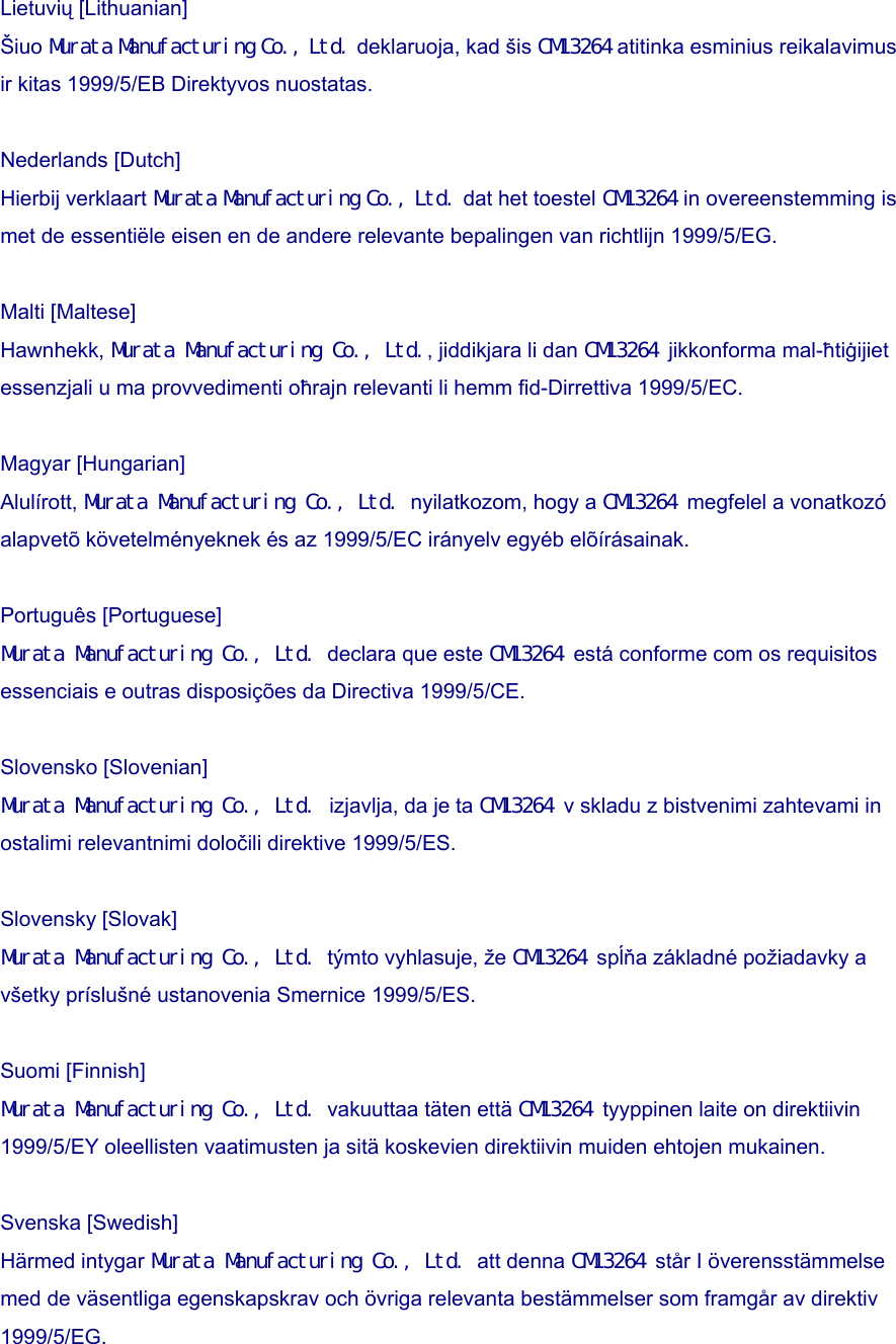 Lietuvių [Lithuanian] Šiuo Murata Manufacturing Co., Ltd. deklaruoja, kad šis CM13264 atitinka esminius reikalavimus ir kitas 1999/5/EB Direktyvos nuostatas.  Nederlands [Dutch] Hierbij verklaart Murata Manufacturing Co., Ltd. dat het toestel CM13264 in overeenstemming is met de essentiële eisen en de andere relevante bepalingen van richtlijn 1999/5/EG.  Malti [Maltese] Hawnhekk, Murata Manufacturing Co., Ltd., jiddikjara li dan CM13264 jikkonforma mal-ħtiġijiet essenzjali u ma provvedimenti oħrajn relevanti li hemm fid-Dirrettiva 1999/5/EC.  Magyar [Hungarian] Alulírott, Murata Manufacturing Co., Ltd. nyilatkozom, hogy a CM13264 megfelel a vonatkozó alapvetõ követelményeknek és az 1999/5/EC irányelv egyéb elõírásainak.  Português [Portuguese] Murata Manufacturing Co., Ltd. declara que este CM13264 está conforme com os requisitos essenciais e outras disposições da Directiva 1999/5/CE.  Slovensko [Slovenian]   Murata Manufacturing Co., Ltd. izjavlja, da je ta CM13264 v skladu z bistvenimi zahtevami in ostalimi relevantnimi določili direktive 1999/5/ES.  Slovensky [Slovak] Murata Manufacturing Co., Ltd. týmto vyhlasuje, že CM13264 spĺňa základné požiadavky a všetky príslušné ustanovenia Smernice 1999/5/ES.  Suomi [Finnish]   Murata Manufacturing Co., Ltd. vakuuttaa täten että CM13264 tyyppinen laite on direktiivin 1999/5/EY oleellisten vaatimusten ja sitä koskevien direktiivin muiden ehtojen mukainen.  Svenska [Swedish] Härmed intygar Murata Manufacturing Co., Ltd. att denna CM13264 står I överensstämmelse med de väsentliga egenskapskrav och övriga relevanta bestämmelser som framgår av direktiv 1999/5/EG. 