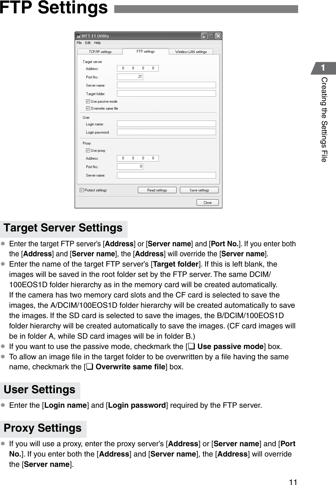 111Creating the Settings File¡Enter the target FTP server’s [Address] or [Server name] and [Port No.]. If you enter both the [Address] and [Server name], the [Address] will override the [Server name].¡Enter the name of the target FTP server’s [Target folder]. If this is left blank, the images will be saved in the root folder set by the FTP server. The same DCIM/100EOS1D folder hierarchy as in the memory card will be created automatically.If the camera has two memory card slots and the CF card is selected to save the images, the A/DCIM/100EOS1D folder hierarchy will be created automatically to save the images. If the SD card is selected to save the images, the B/DCIM/100EOS1D folder hierarchy will be created automatically to save the images. (CF card images will be in folder A, while SD card images will be in folder B.)¡If you want to use the passive mode, checkmark the [¢Use passive mode] box.¡To allow an image ﬁle in the target folder to be overwritten by a ﬁle having the same name, checkmark the [¢Overwrite same ﬁle] box.¡Enter the [Login name] and [Login password] required by the FTP server.¡If you will use a proxy, enter the proxy server’s [Address] or [Server name] and [Port No.]. If you enter both the [Address] and [Server name], the [Address] will override the [Server name].FTP SettingsTarget Server SettingsUser SettingsProxy Settings