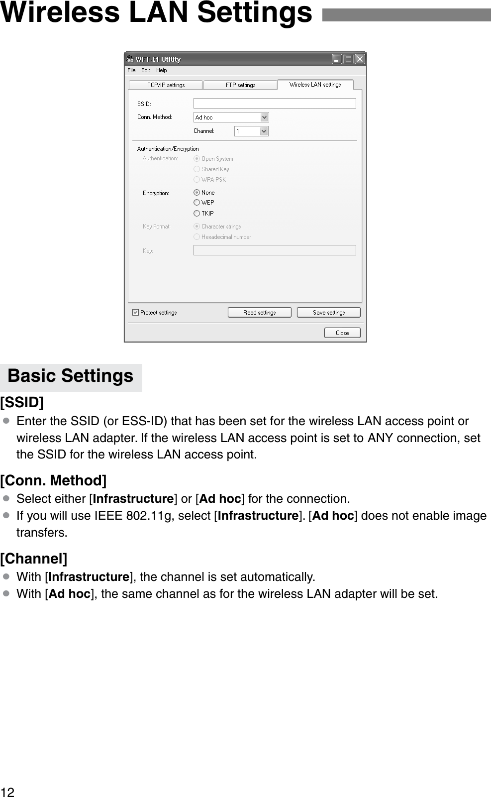 12[SSID]¡Enter the SSID (or ESS-ID) that has been set for the wireless LAN access point or wireless LAN adapter. If the wireless LAN access point is set to ANY connection, set the SSID for the wireless LAN access point.[Conn. Method]¡Select either [Infrastructure] or [Ad hoc] for the connection.¡If you will use IEEE 802.11g, select [Infrastructure]. [Ad hoc] does not enable image transfers.[Channel]¡With [Infrastructure], the channel is set automatically.¡With [Ad hoc], the same channel as for the wireless LAN adapter will be set.Wireless LAN SettingsBasic Settings