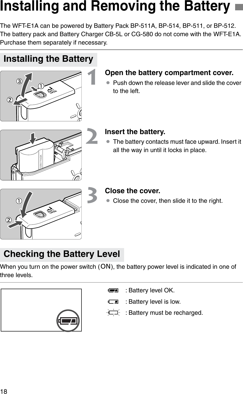 18The WFT-E1A can be powered by Battery Pack BP-511A, BP-514, BP-511, or BP-512. The battery pack and Battery Charger CB-5L or CG-580 do not come with the WFT-E1A. Purchase them separately if necessary.1Open the battery compartment cover.¡Push down the release lever and slide the cover to the left.2Insert the battery.¡The battery contacts must face upward. Insert it all the way in until it locks in place.3Close the cover.¡Close the cover, then slide it to the right.When you turn on the power switch (1), the battery power level is indicated in one of three levels.P: Battery level OK.Q: Battery level is low.S: Battery must be recharged.Installing and Removing the BatteryInstalling the BatteryChecking the Battery Level