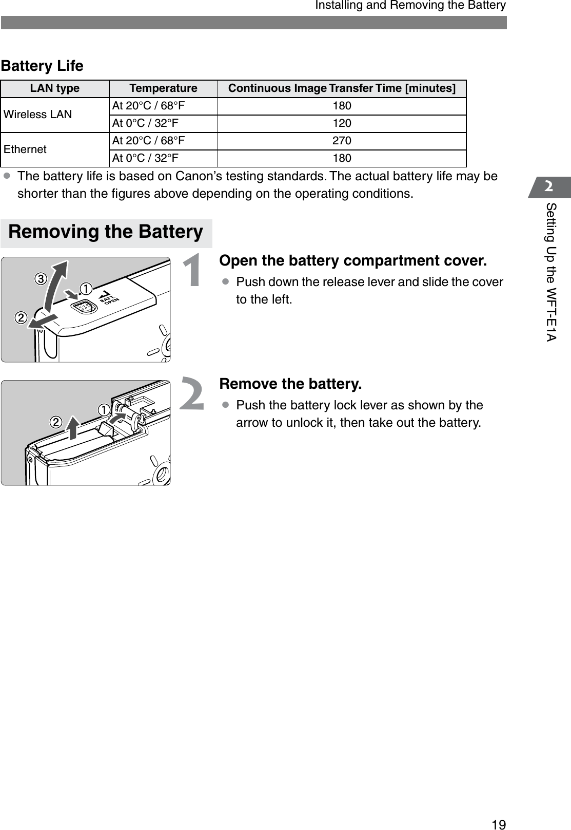 192Setting Up the WFT-E1AInstalling and Removing the BatteryBattery Life ¡The battery life is based on Canon’s testing standards. The actual battery life may be shorter than the ﬁgures above depending on the operating conditions.1Open the battery compartment cover.¡Push down the release lever and slide the cover to the left.2Remove the battery.¡Push the battery lock lever as shown by the arrow to unlock it, then take out the battery.LAN type Temperature Continuous Image Transfer Time [minutes]Wireless LAN At 20°C / 68°F 180At 0°C / 32°F 120Ethernet At 20°C / 68°F 270At 0°C / 32°F 180Removing the Battery