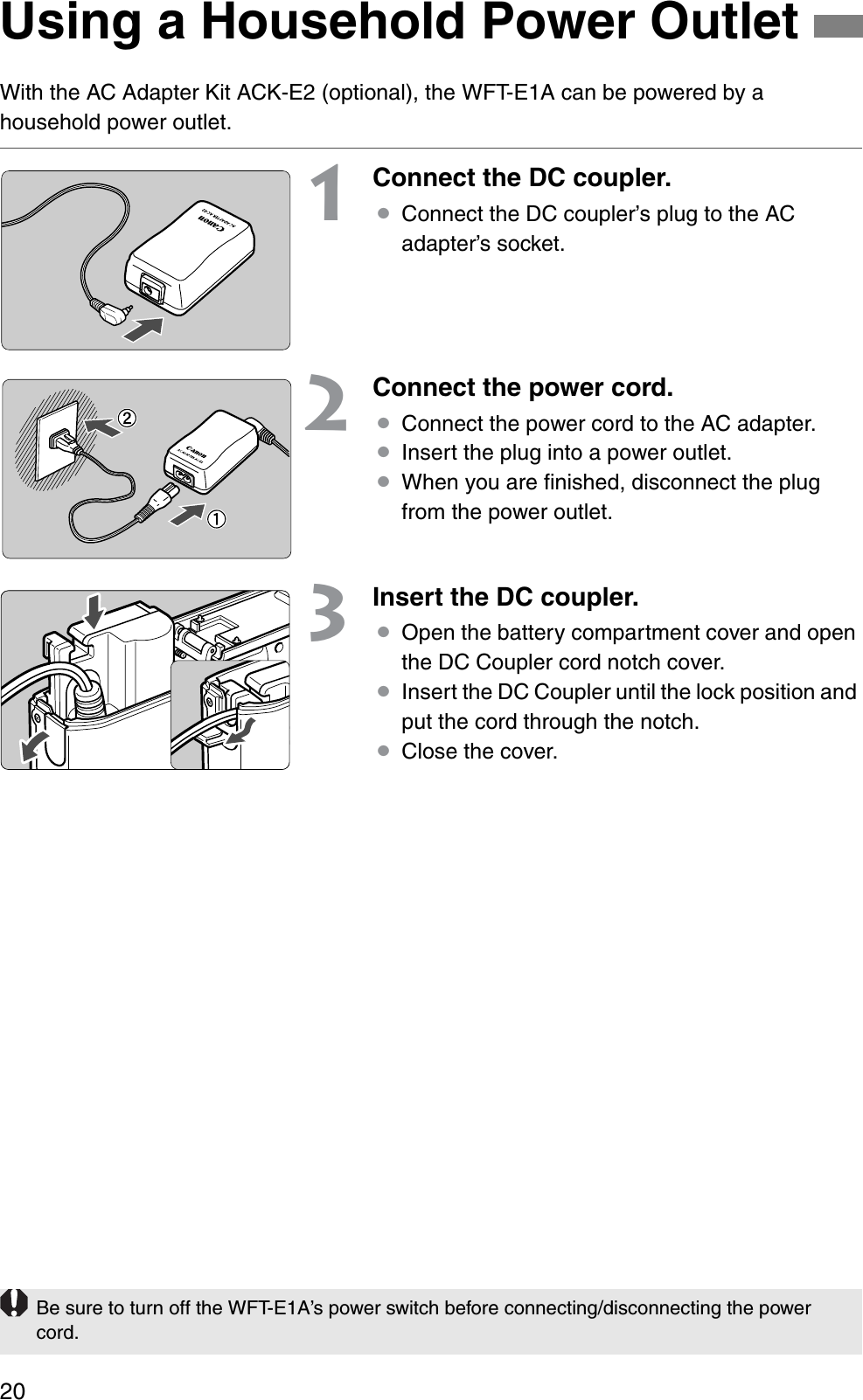 20With the AC Adapter Kit ACK-E2 (optional), the WFT-E1A can be powered by a household power outlet.1Connect the DC coupler.¡Connect the DC coupler’s plug to the AC adapter’s socket.2Connect the power cord.¡Connect the power cord to the AC adapter.¡Insert the plug into a power outlet.¡When you are ﬁnished, disconnect the plug from the power outlet.3Insert the DC coupler.¡Open the battery compartment cover and open the DC Coupler cord notch cover.¡Insert the DC Coupler until the lock position and put the cord through the notch.¡Close the cover.Using a Household Power OutletBe sure to turn off the WFT-E1A’s power switch before connecting/disconnecting the power cord.