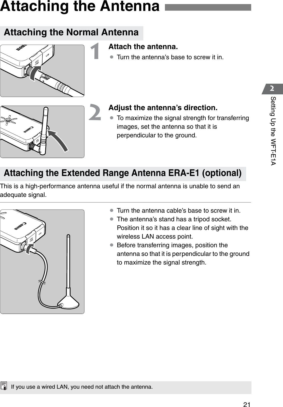 212Setting Up the WFT-E1A1Attach the antenna.¡Turn the antenna’s base to screw it in.2Adjust the antenna’s direction.¡To maximize the signal strength for transferring images, set the antenna so that it is perpendicular to the ground.This is a high-performance antenna useful if the normal antenna is unable to send an adequate signal.¡Turn the antenna cable’s base to screw it in.¡The antenna’s stand has a tripod socket. Position it so it has a clear line of sight with the wireless LAN access point.¡Before transferring images, position the antenna so that it is perpendicular to the ground to maximize the signal strength.Attaching the AntennaAttaching the Normal AntennaAttaching the Extended Range Antenna ERA-E1 (optional)If you use a wired LAN, you need not attach the antenna.