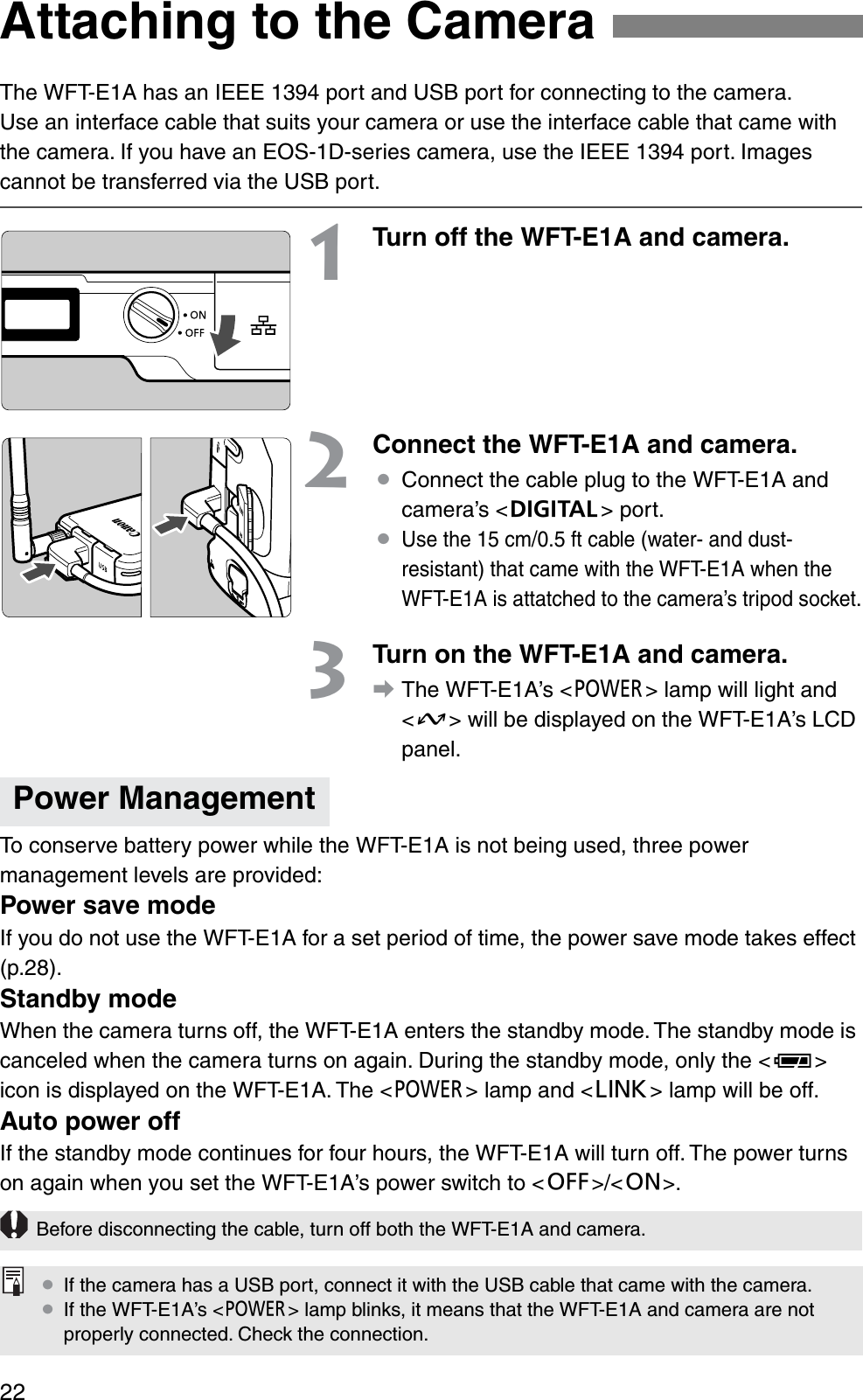 22The WFT-E1A has an IEEE 1394 port and USB port for connecting to the camera.Use an interface cable that suits your camera or use the interface cable that came with the camera. If you have an EOS-1D-series camera, use the IEEE 1394 port. Images cannot be transferred via the USB port.1Turn off the WFT-E1A and camera.2Connect the WFT-E1A and camera.¡Connect the cable plug to the WFT-E1A and camera’s &lt;a&gt; port.¡Use the 15 cm/0.5 ft cable (water- and dust-resistant) that came with the WFT-E1A when the WFT-E1A is attatched to the camera’s tripod socket.3Turn on the WFT-E1A and camera.aThe WFT-E1A’s &lt;3&gt; lamp will light and &lt;D&gt; will be displayed on the WFT-E1A’s LCD panel.To conserve battery power while the WFT-E1A is not being used, three power management levels are provided:Power save modeIf you do not use the WFT-E1A for a set period of time, the power save mode takes effect (p.28).Standby modeWhen the camera turns off, the WFT-E1A enters the standby mode. The standby mode is canceled when the camera turns on again. During the standby mode, only the &lt;P&gt;icon is displayed on the WFT-E1A. The &lt;3&gt; lamp and &lt;4&gt; lamp will be off.Auto power offIf the standby mode continues for four hours, the WFT-E1A will turn off. The power turns on again when you set the WFT-E1A’s power switch to &lt;2&gt;/&lt;1&gt;.Attaching to the CameraPower ManagementBefore disconnecting the cable, turn off both the WFT-E1A and camera.¡If the camera has a USB port, connect it with the USB cable that came with the camera.¡If the WFT-E1A’s &lt;3&gt; lamp blinks, it means that the WFT-E1A and camera are not properly connected. Check the connection.