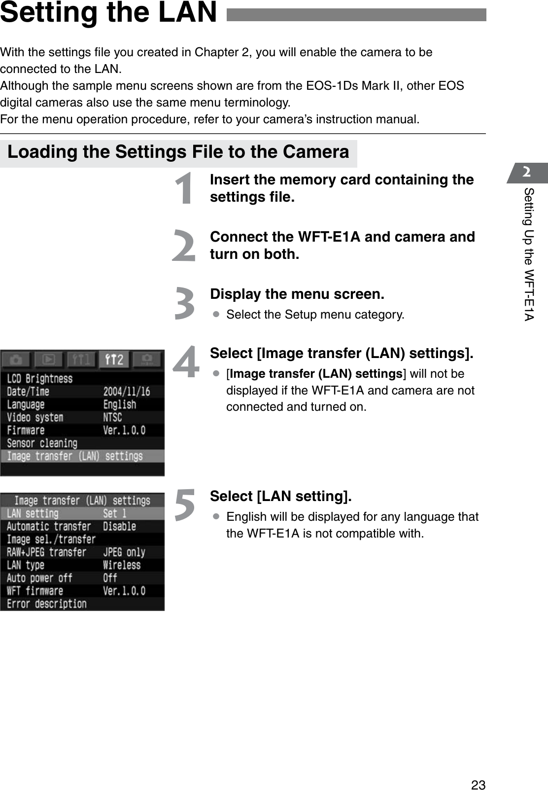 232Setting Up the WFT-E1AWith the settings ﬁle you created in Chapter 2, you will enable the camera to be connected to the LAN.Although the sample menu screens shown are from the EOS-1Ds Mark II, other EOS digital cameras also use the same menu terminology.For the menu operation procedure, refer to your camera’s instruction manual.1Insert the memory card containing the settings ﬁle.2Connect the WFT-E1A and camera and turn on both.3Display the menu screen.¡Select the Setup menu category.4Select [Image transfer (LAN) settings].¡[Image transfer (LAN) settings] will not be displayed if the WFT-E1A and camera are not connected and turned on.5Select [LAN setting].¡English will be displayed for any language that the WFT-E1A is not compatible with.Setting the LANLoading the Settings File to the Camera