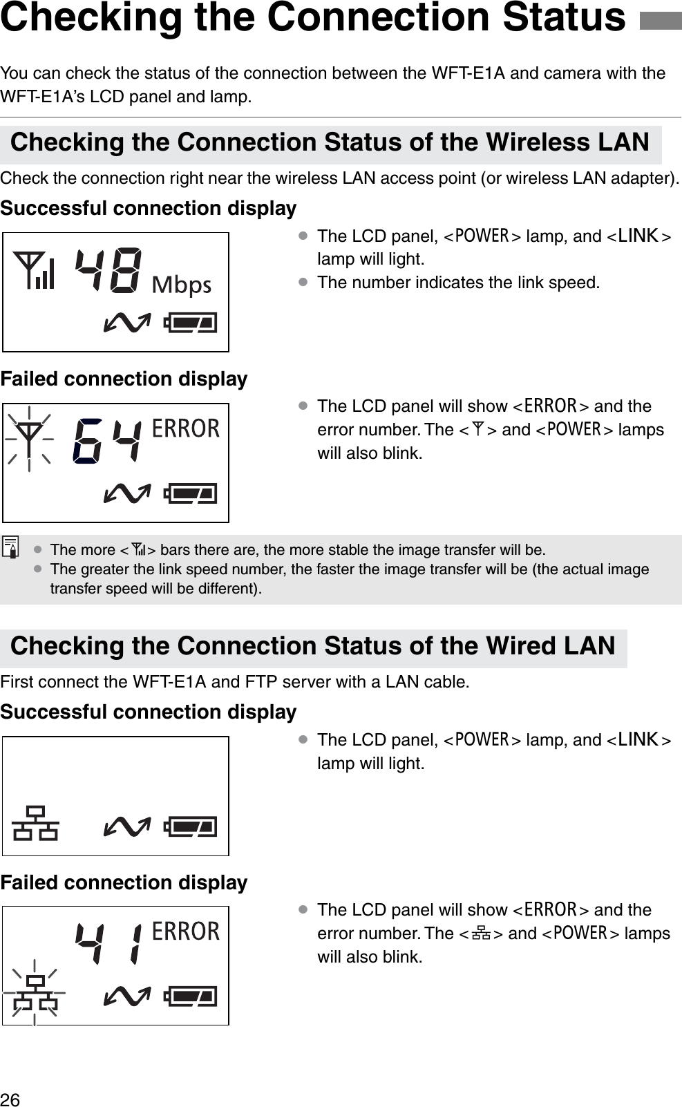 26You can check the status of the connection between the WFT-E1A and camera with the WFT-E1A’s LCD panel and lamp.Check the connection right near the wireless LAN access point (or wireless LAN adapter).Successful connection display¡The LCD panel, &lt;3&gt; lamp, and &lt;4&gt;lamp will light.¡The number indicates the link speed.Failed connection display¡The LCD panel will show &lt;E&gt; and the error number. The &lt;B&gt; and &lt;3&gt; lamps will also blink.First connect the WFT-E1A and FTP server with a LAN cable.Successful connection display¡The LCD panel, &lt;3&gt; lamp, and &lt;4&gt;lamp will light.Failed connection display¡The LCD panel will show &lt;E&gt; and the error number. The &lt;C&gt; and &lt;3&gt; lamps will also blink.Checking the Connection StatusChecking the Connection Status of the Wireless LANChecking the Connection Status of the Wired LAN¡The more &lt;A&gt; bars there are, the more stable the image transfer will be.¡The greater the link speed number, the faster the image transfer will be (the actual image transfer speed will be different).