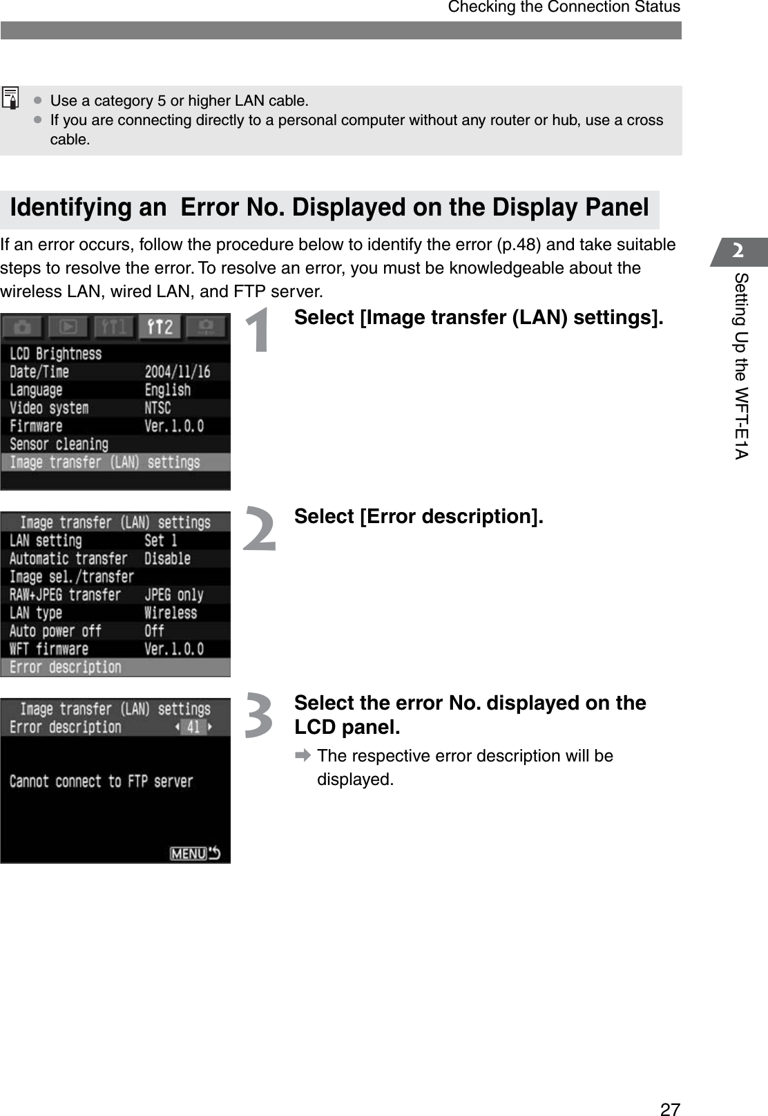 272Setting Up the WFT-E1AChecking the Connection StatusIf an error occurs, follow the procedure below to identify the error (p.48) and take suitable steps to resolve the error. To resolve an error, you must be knowledgeable about the wireless LAN, wired LAN, and FTP server.1Select [Image transfer (LAN) settings].2Select [Error description].3Select the error No. displayed on the LCD panel.aThe respective error description will be displayed.Identifying an  Error No. Displayed on the Display Panel¡Use a category 5 or higher LAN cable.¡If you are connecting directly to a personal computer without any router or hub, use a cross cable.