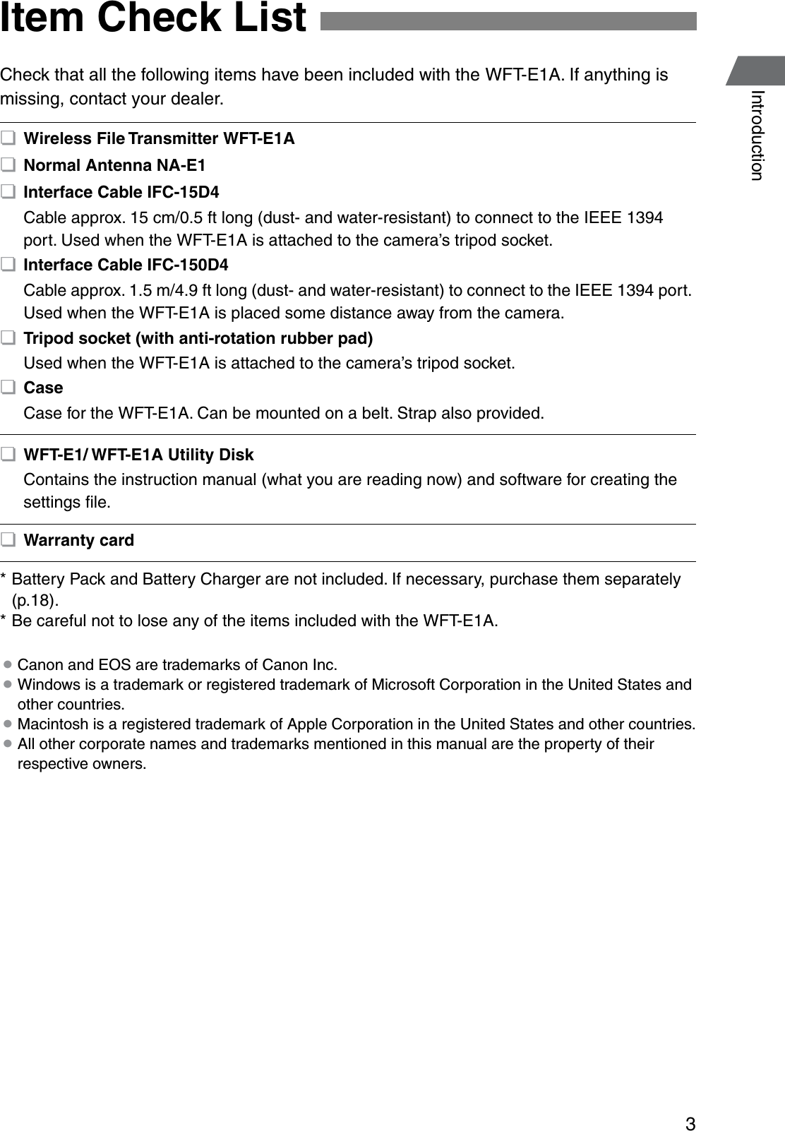 3IntroductionCheck that all the following items have been included with the WFT-E1A. If anything is missing, contact your dealer.* Battery Pack and Battery Charger are not included. If necessary, purchase them separately (p.18).* Be careful not to lose any of the items included with the WFT-E1A. ¡Canon and EOS are trademarks of Canon Inc. ¡Windows is a trademark or registered trademark of Microsoft Corporation in the United States and other countries. ¡Macintosh is a registered trademark of Apple Corporation in the United States and other countries. ¡All other corporate names and trademarks mentioned in this manual are the property of their respective owners.Item Check List ¢Wireless File Transmitter WFT-E1A ¢Normal Antenna NA-E1 ¢Interface Cable IFC-15D4Cable approx. 15 cm/0.5 ft long (dust- and water-resistant) to connect to the IEEE 1394 port. Used when the WFT-E1A is attached to the camera’s tripod socket. ¢Interface Cable IFC-150D4Cable approx. 1.5 m/4.9 ft long (dust- and water-resistant) to connect to the IEEE 1394 port. Used when the WFT-E1A is placed some distance away from the camera. ¢Tripod socket (with anti-rotation rubber pad)Used when the WFT-E1A is attached to the camera’s tripod socket. ¢CaseCase for the WFT-E1A. Can be mounted on a belt. Strap also provided. ¢WFT-E1/ WFT-E1A Utility DiskContains the instruction manual (what you are reading now) and software for creating the settings ﬁle. ¢Warranty card 
