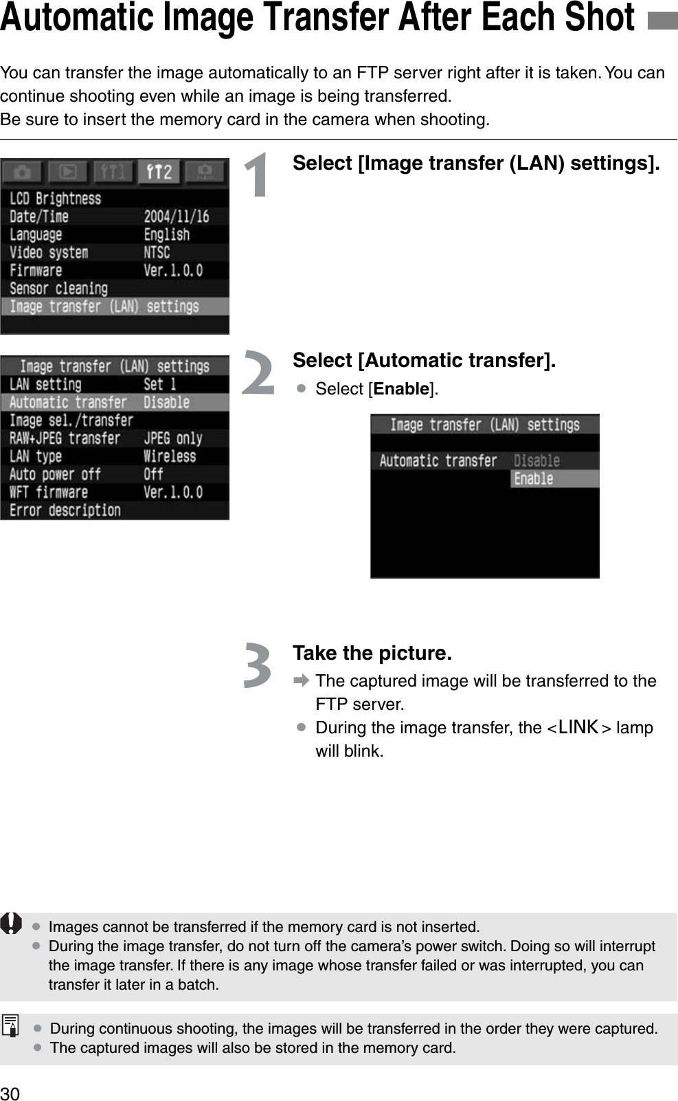 30You can transfer the image automatically to an FTP server right after it is taken. You can continue shooting even while an image is being transferred.Be sure to insert the memory card in the camera when shooting.1Select [Image transfer (LAN) settings].2Select [Automatic transfer].¡Select [Enable].3Take the picture.aThe captured image will be transferred to the FTP server.¡During the image transfer, the &lt;4&gt; lamp will blink.Automatic Image Transfer After Each Shot¡Images cannot be transferred if the memory card is not inserted.¡During the image transfer, do not turn off the camera’s power switch. Doing so will interrupt the image transfer. If there is any image whose transfer failed or was interrupted, you can transfer it later in a batch.¡During continuous shooting, the images will be transferred in the order they were captured.¡The captured images will also be stored in the memory card.