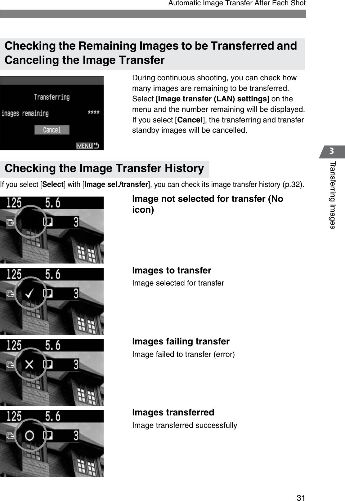 313Transferring ImagesAutomatic Image Transfer After Each ShotDuring continuous shooting, you can check how many images are remaining to be transferred. Select [Image transfer (LAN) settings] on the menu and the number remaining will be displayed.If you select [Cancel], the transferring and transfer standby images will be cancelled.If you select [Select] with [Image sel./transfer], you can check its image transfer history (p.32).Image not selected for transfer (No icon)Images to transferImage selected for transferImages failing transferImage failed to transfer (error)Images transferredImage transferred successfullyChecking the Remaining Images to be Transferred and Canceling the Image TransferChecking the Image Transfer History