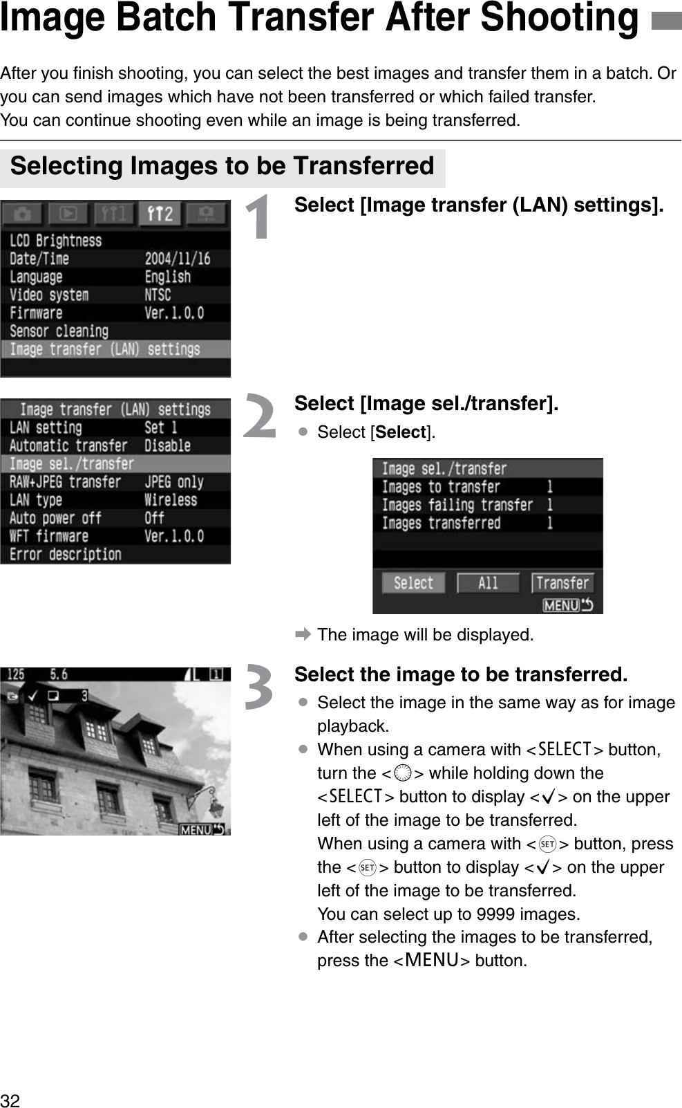 32After you ﬁnish shooting, you can select the best images and transfer them in a batch. Or you can send images which have not been transferred or which failed transfer.You can continue shooting even while an image is being transferred.1Select [Image transfer (LAN) settings].2Select [Image sel./transfer].¡Select [Select].aThe image will be displayed.3Select the image to be transferred.¡Select the image in the same way as for image playback.¡When using a camera with &lt;b&gt; button, turn the &lt;c&gt; while holding down the &lt;b&gt; button to display &lt;j&gt; on the upper left of the image to be transferred. When using a camera with &lt;g&gt; button, press the &lt;g&gt; button to display &lt;j&gt; on the upper left of the image to be transferred.You can select up to 9999 images.¡After selecting the images to be transferred, press the &lt;e&gt; button.Image Batch Transfer After ShootingSelecting Images to be Transferred