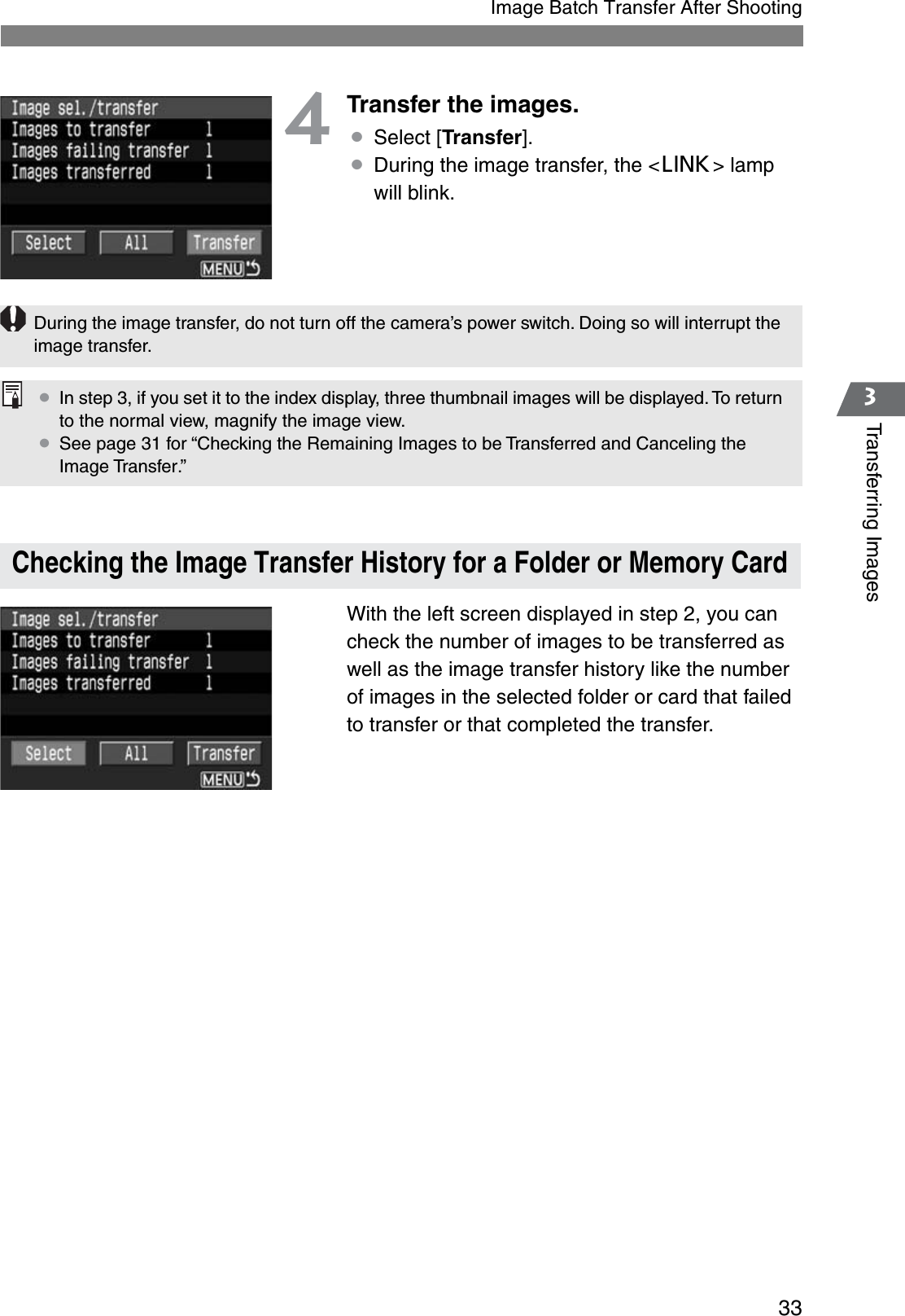 333Transferring ImagesImage Batch Transfer After Shooting4Transfer the images.¡Select [Transfer].¡During the image transfer, the &lt;4&gt; lamp will blink.With the left screen displayed in step 2, you can check the number of images to be transferred as well as the image transfer history like the number of images in the selected folder or card that failed to transfer or that completed the transfer.Checking the Image Transfer History for a Folder or Memory CardDuring the image transfer, do not turn off the camera’s power switch. Doing so will interrupt the image transfer.¡In step 3, if you set it to the index display, three thumbnail images will be displayed. To return to the normal view, magnify the image view.¡See page 31 for “Checking the Remaining Images to be Transferred and Canceling the Image Transfer.”