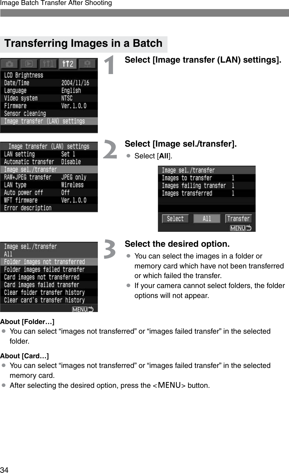 34Image Batch Transfer After Shooting1Select [Image transfer (LAN) settings].2Select [Image sel./transfer].¡Select [All].3Select the desired option.¡You can select the images in a folder or memory card which have not been transferred or which failed the transfer.¡If your camera cannot select folders, the folder options will not appear.About [Folder…]¡You can select “images not transferred” or “images failed transfer” in the selected folder.About [Card…]¡You can select “images not transferred” or “images failed transfer” in the selected memory card.¡After selecting the desired option, press the &lt;e&gt; button.Transferring Images in a Batch