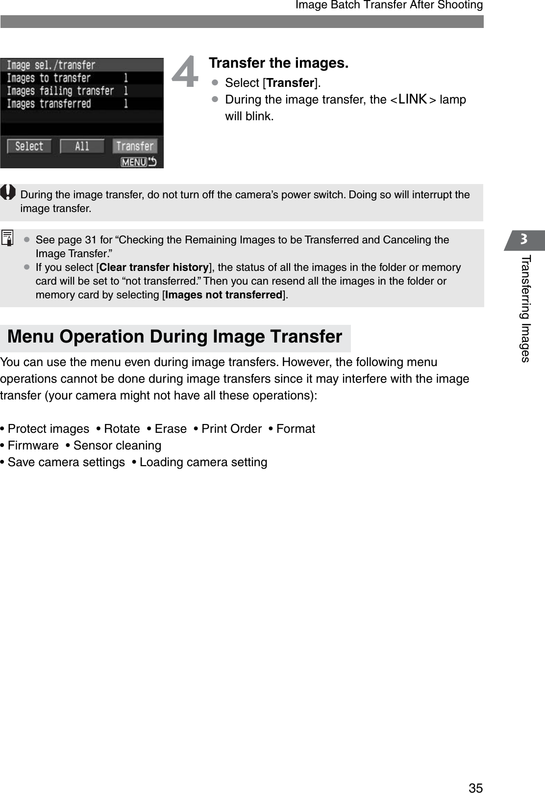 353Transferring ImagesImage Batch Transfer After Shooting4Transfer the images.¡Select [Transfer].¡During the image transfer, the &lt;4&gt; lamp will blink.You can use the menu even during image transfers. However, the following menu operations cannot be done during image transfers since it may interfere with the image transfer (your camera might not have all these operations):• Protect images  • Rotate  • Erase  • Print Order  • Format• Firmware  • Sensor cleaning• Save camera settings  • Loading camera settingMenu Operation During Image TransferDuring the image transfer, do not turn off the camera’s power switch. Doing so will interrupt the image transfer.¡See page 31 for “Checking the Remaining Images to be Transferred and Canceling the Image Transfer.”¡If you select [Clear transfer history], the status of all the images in the folder or memory card will be set to “not transferred.” Then you can resend all the images in the folder or memory card by selecting [Images not transferred].