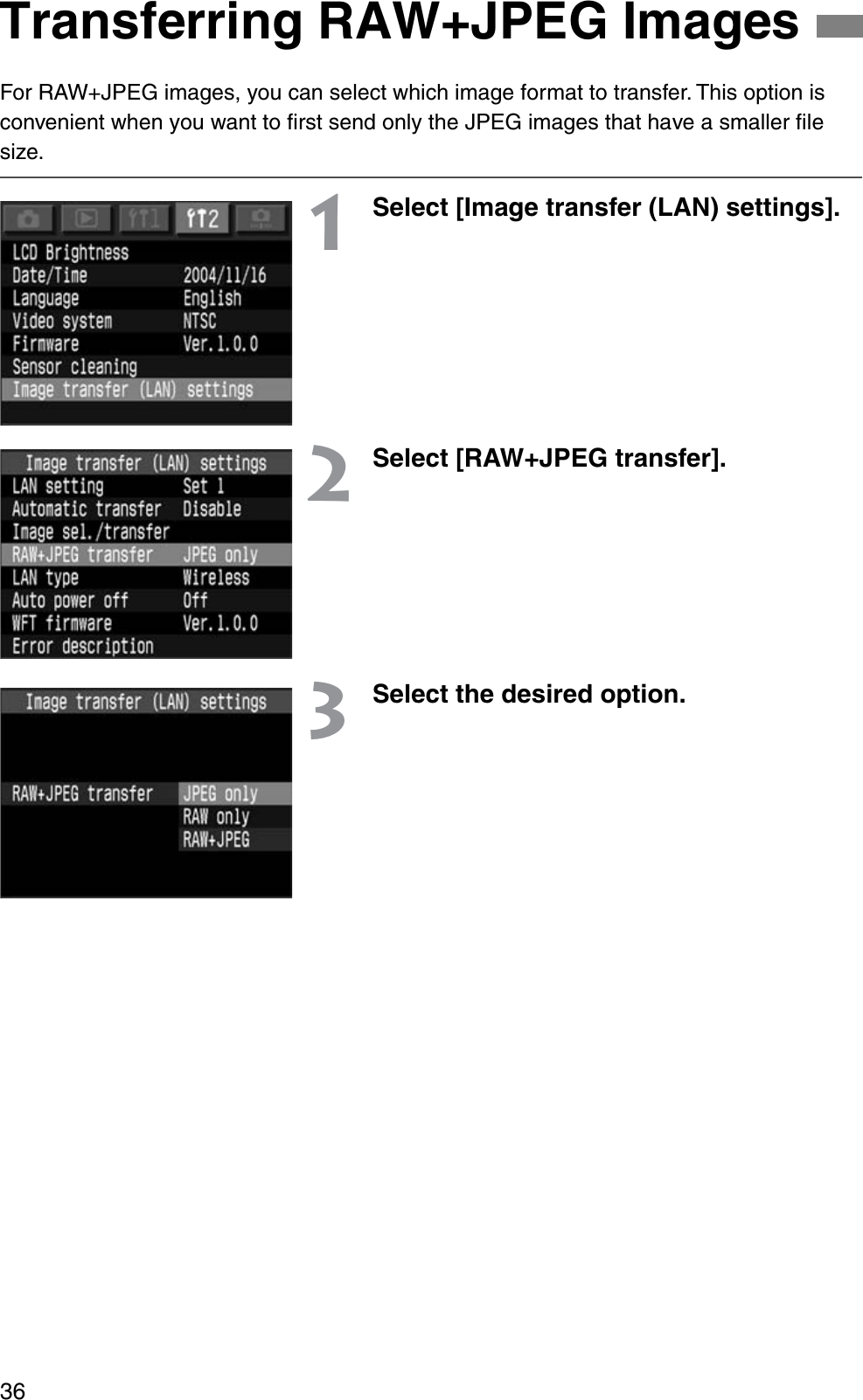 36For RAW+JPEG images, you can select which image format to transfer. This option is convenient when you want to ﬁrst send only the JPEG images that have a smaller ﬁle size.1Select [Image transfer (LAN) settings].2Select [RAW+JPEG transfer].3Select the desired option.Transferring RAW+JPEG Images