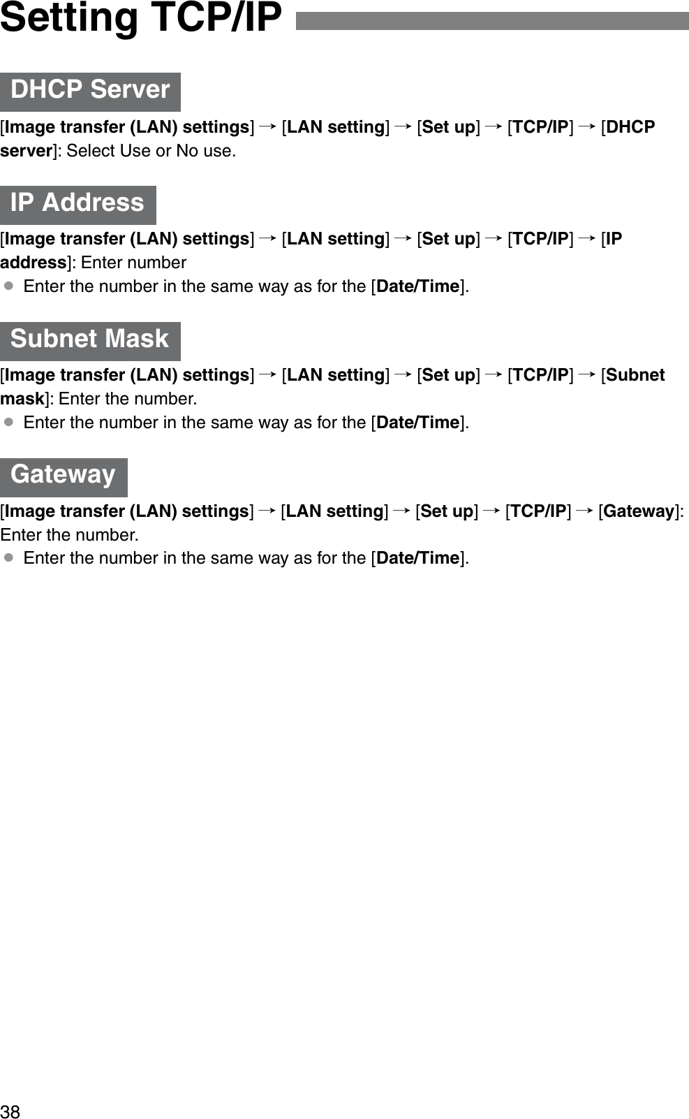 38[Image transfer (LAN) settings]/ [LAN setting]/ [Set up]/ [TCP/IP]/ [DHCPserver]: Select Use or No use.[Image transfer (LAN) settings]/ [LAN setting]/ [Set up]/ [TCP/IP]/ [IPaddress]: Enter number¡Enter the number in the same way as for the [Date/Time].[Image transfer (LAN) settings]/ [LAN setting]/ [Set up]/ [TCP/IP]/ [Subnetmask]: Enter the number.¡Enter the number in the same way as for the [Date/Time].[Image transfer (LAN) settings]/ [LAN setting]/ [Set up]/ [TCP/IP]/ [Gateway]: Enter the number.¡Enter the number in the same way as for the [Date/Time].Setting TCP/IPDHCP ServerIP AddressSubnet MaskGateway