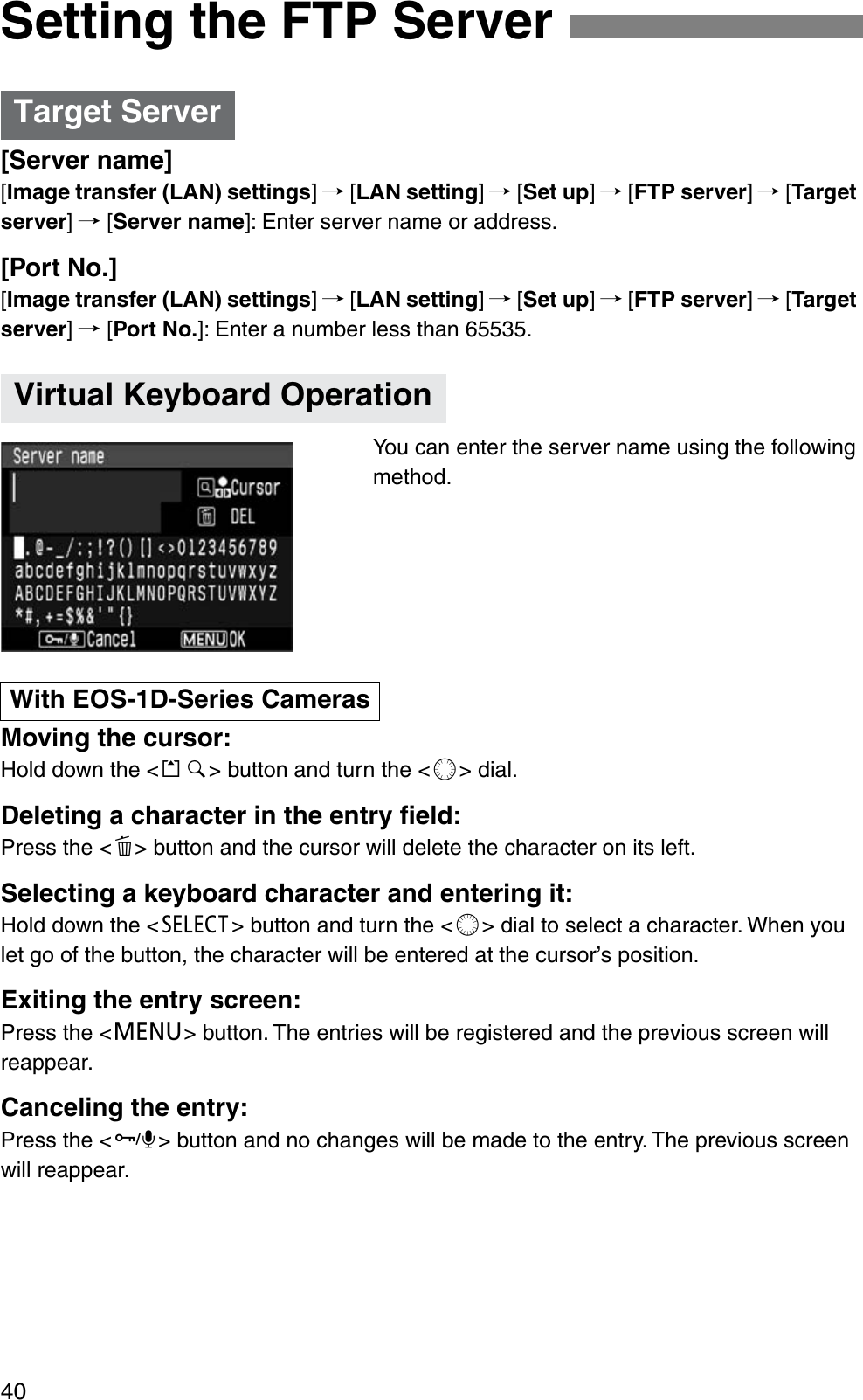 40[Server name][Image transfer (LAN) settings]/ [LAN setting]/ [Set up]/ [FTP server]/ [Targetserver]/ [Server name]: Enter server name or address.[Port No.][Image transfer (LAN) settings]/ [LAN setting]/ [Set up]/ [FTP server]/ [Targetserver]/ [Port No.]: Enter a number less than 65535.You can enter the server name using the following method.Moving the cursor:Hold down the &lt;k&gt; button and turn the &lt;c&gt; dial.Deleting a character in the entry ﬁeld:Press the &lt;d&gt; button and the cursor will delete the character on its left.Selecting a keyboard character and entering it:Hold down the &lt;b&gt; button and turn the &lt;c&gt; dial to select a character. When you let go of the button, the character will be entered at the cursor’s position.Exiting the entry screen:Press the &lt;e&gt; button. The entries will be registered and the previous screen will reappear.Canceling the entry:Press the &lt;f&gt; button and no changes will be made to the entry. The previous screen will reappear.Setting the FTP ServerTarget ServerVirtual Keyboard OperationWith EOS-1D-Series Cameras