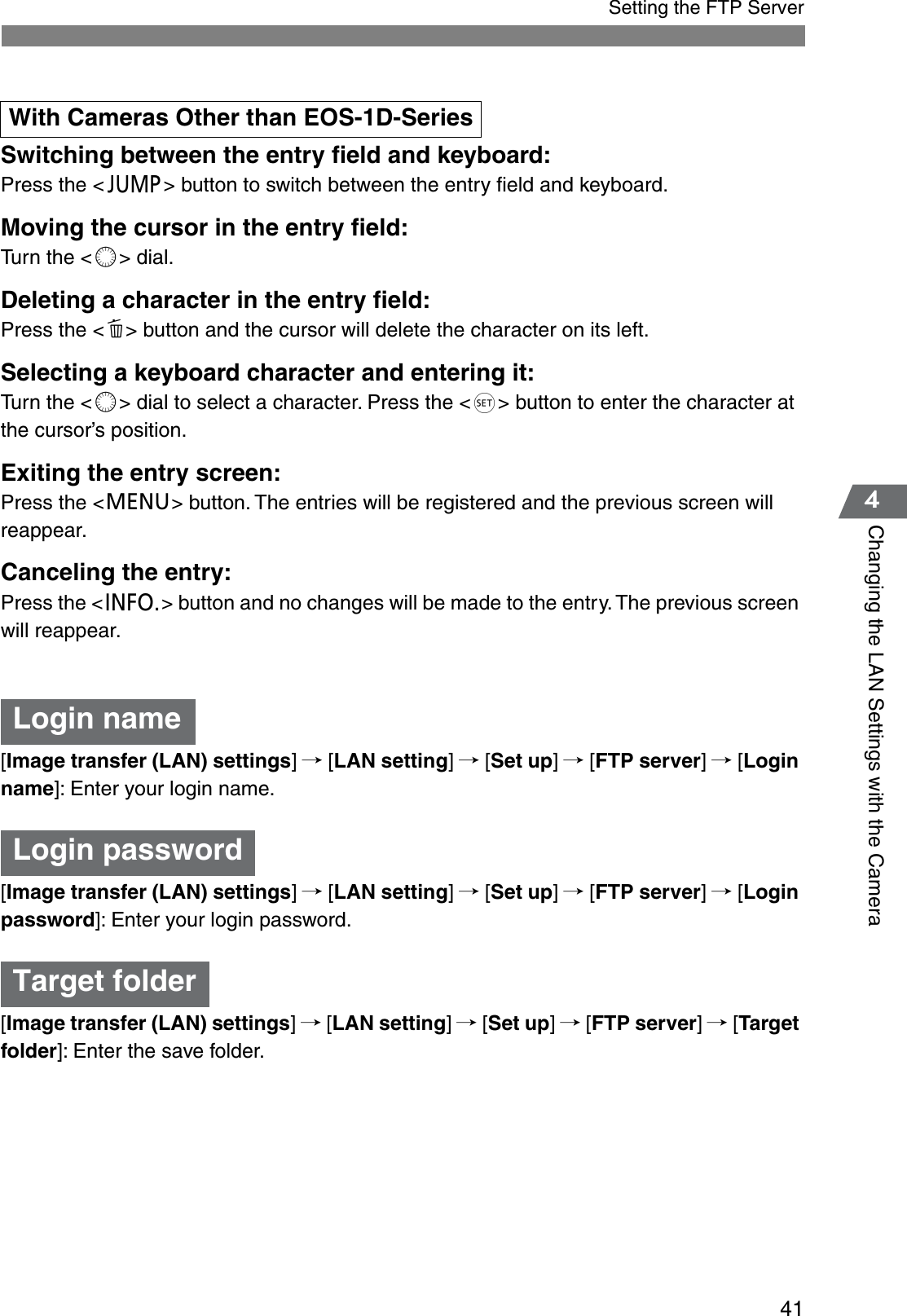 414Changing the LAN Settings with the CameraSetting the FTP ServerSwitching between the entry ﬁeld and keyboard:Press the &lt;h&gt; button to switch between the entry ﬁeld and keyboard.Moving the cursor in the entry ﬁeld:Turn the &lt;c&gt; dial.Deleting a character in the entry ﬁeld:Press the &lt;d&gt; button and the cursor will delete the character on its left.Selecting a keyboard character and entering it:Turn the &lt;c&gt; dial to select a character. Press the &lt;g&gt; button to enter the character at the cursor’s position.Exiting the entry screen:Press the &lt;e&gt; button. The entries will be registered and the previous screen will reappear.Canceling the entry:Press the &lt;i&gt; button and no changes will be made to the entry. The previous screen will reappear.[Image transfer (LAN) settings]/ [LAN setting]/ [Set up]/ [FTP server]/ [Loginname]: Enter your login name.[Image transfer (LAN) settings]/ [LAN setting]/ [Set up]/ [FTP server]/ [Loginpassword]: Enter your login password.[Image transfer (LAN) settings]/ [LAN setting]/ [Set up]/ [FTP server]/ [Targetfolder]: Enter the save folder.With Cameras Other than EOS-1D-SeriesLogin nameLogin passwordTarget folder