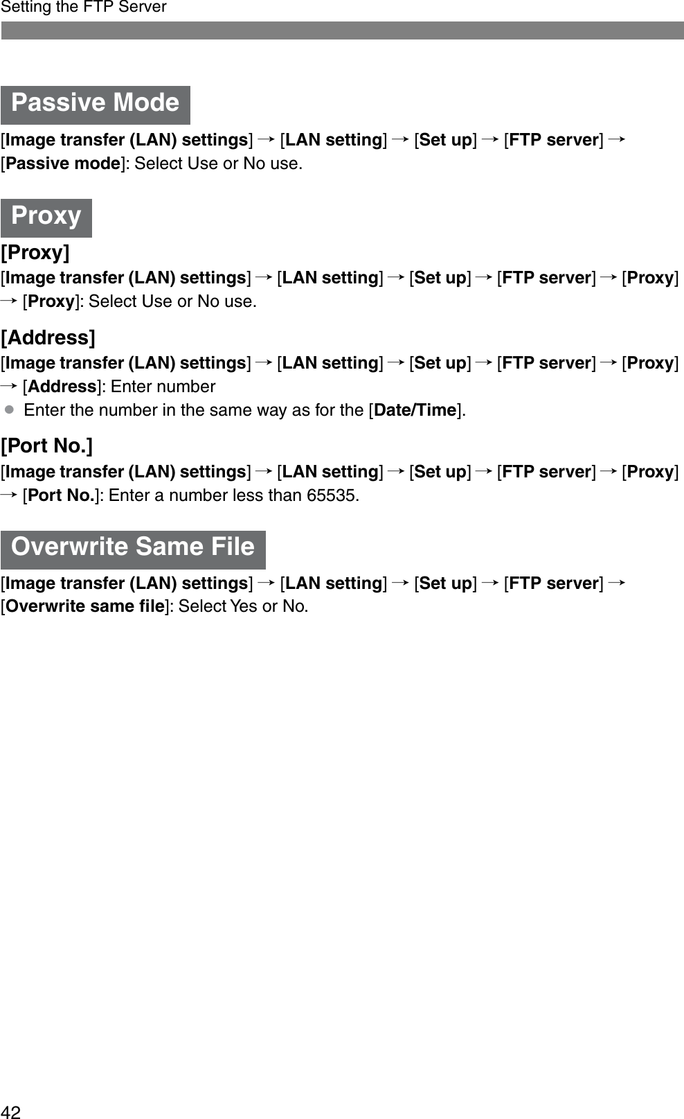 42Setting the FTP Server[Image transfer (LAN) settings]/ [LAN setting]/ [Set up]/ [FTP server]/[Passive mode]: Select Use or No use.[Proxy][Image transfer (LAN) settings]/ [LAN setting]/ [Set up]/ [FTP server]/ [Proxy]/ [Proxy]: Select Use or No use.[Address][Image transfer (LAN) settings]/ [LAN setting]/ [Set up]/ [FTP server]/ [Proxy]/ [Address]: Enter number¡Enter the number in the same way as for the [Date/Time].[Port No.][Image transfer (LAN) settings]/ [LAN setting]/ [Set up]/ [FTP server]/ [Proxy]/ [Port No.]: Enter a number less than 65535.[Image transfer (LAN) settings]/ [LAN setting]/ [Set up]/ [FTP server]/[Overwrite same ﬁle]: Select Yes or No.Passive ModeProxyOverwrite Same File