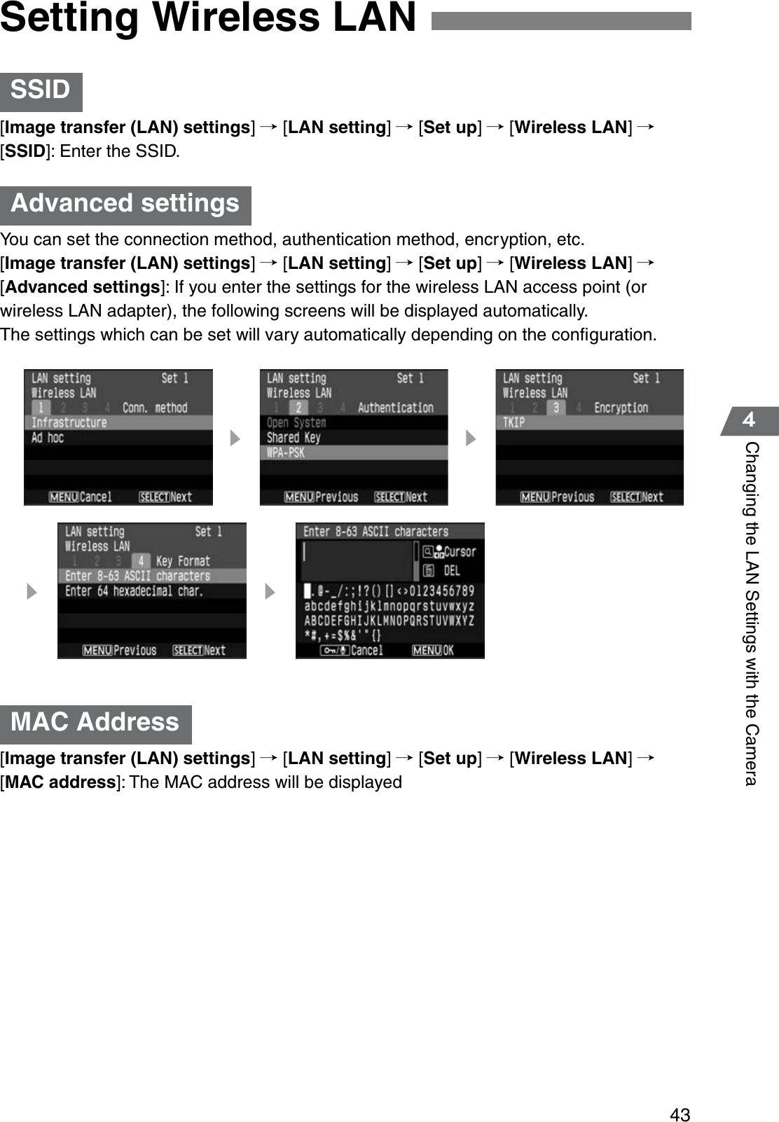 434Changing the LAN Settings with the Camera[Image transfer (LAN) settings]/ [LAN setting]/ [Set up]/ [Wireless LAN]/[SSID]: Enter the SSID.You can set the connection method, authentication method, encryption, etc.[Image transfer (LAN) settings]/ [LAN setting]/ [Set up]/ [Wireless LAN]/[Advanced settings]: If you enter the settings for the wireless LAN access point (or wireless LAN adapter), the following screens will be displayed automatically.The settings which can be set will vary automatically depending on the conﬁguration.[Image transfer (LAN) settings]/ [LAN setting]/ [Set up]/ [Wireless LAN]/[MAC address]: The MAC address will be displayedSetting Wireless LANSSIDAdvanced settingsMAC Address