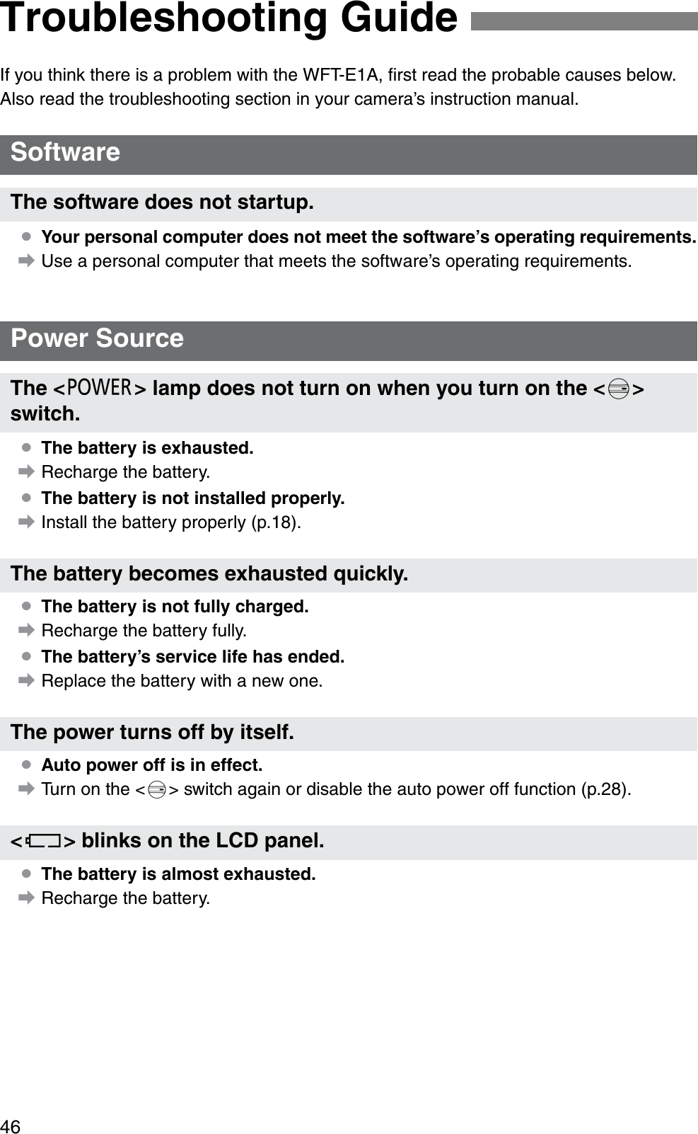 46If you think there is a problem with the WFT-E1A, ﬁrst read the probable causes below. Also read the troubleshooting section in your camera’s instruction manual.¡Your personal computer does not meet the software’s operating requirements.aUse a personal computer that meets the software’s operating requirements.¡The battery is exhausted.aRecharge the battery.¡The battery is not installed properly.aInstall the battery properly (p.18).¡The battery is not fully charged.aRecharge the battery fully.¡The battery’s service life has ended.aReplace the battery with a new one.¡Auto power off is in effect.aTurn on the &lt;5&gt; switch again or disable the auto power off function (p.28).¡The battery is almost exhausted.aRecharge the battery.Troubleshooting GuideSoftwareThe software does not startup.Power SourceThe &lt;3&gt; lamp does not turn on when you turn on the &lt;5&gt;switch.The battery becomes exhausted quickly.The power turns off by itself.&lt;R&gt; blinks on the LCD panel.