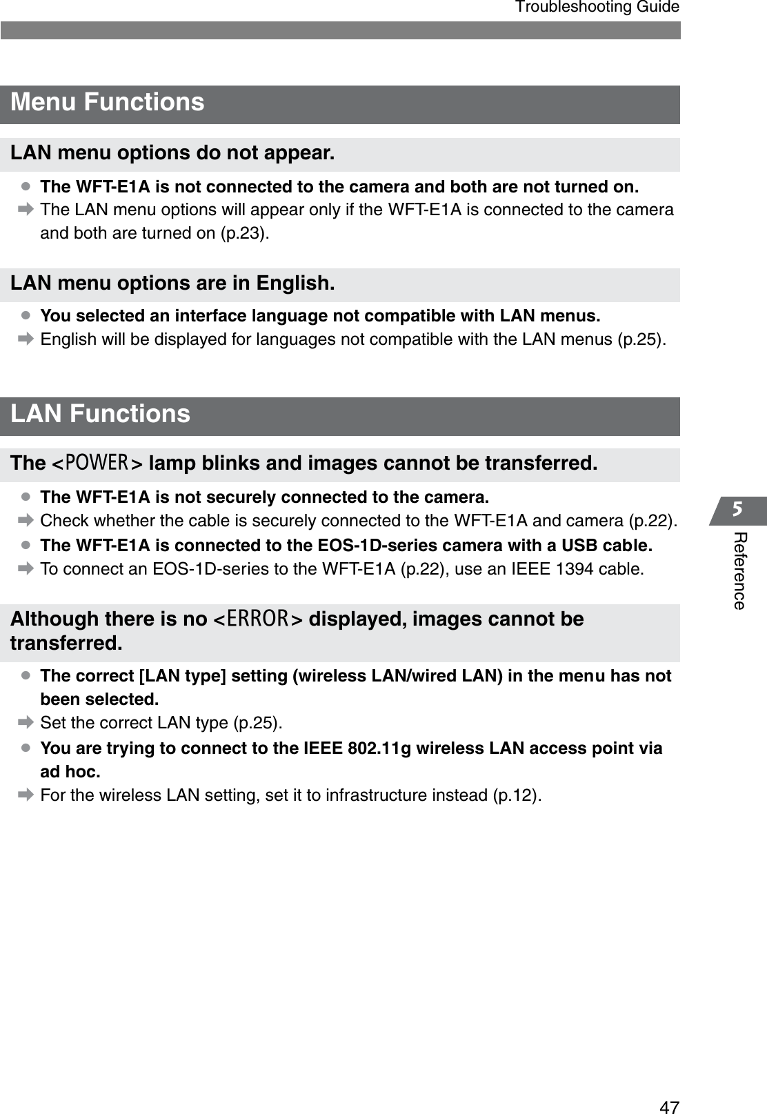 475ReferenceTroubleshooting Guide¡The WFT-E1A is not connected to the camera and both are not turned on.aThe LAN menu options will appear only if the WFT-E1A is connected to the camera and both are turned on (p.23).¡You selected an interface language not compatible with LAN menus.aEnglish will be displayed for languages not compatible with the LAN menus (p.25).¡The WFT-E1A is not securely connected to the camera.aCheck whether the cable is securely connected to the WFT-E1A and camera (p.22).¡The WFT-E1A is connected to the EOS-1D-series camera with a USB cable.aTo connect an EOS-1D-series to the WFT-E1A (p.22), use an IEEE 1394 cable.¡The correct [LAN type] setting (wireless LAN/wired LAN) in the menu has not been selected.aSet the correct LAN type (p.25).¡You are trying to connect to the IEEE 802.11g wireless LAN access point via ad hoc.aFor the wireless LAN setting, set it to infrastructure instead (p.12).Menu FunctionsLAN menu options do not appear.LAN menu options are in English.LAN FunctionsThe &lt;3&gt; lamp blinks and images cannot be transferred.Although there is no &lt;E&gt; displayed, images cannot be transferred.