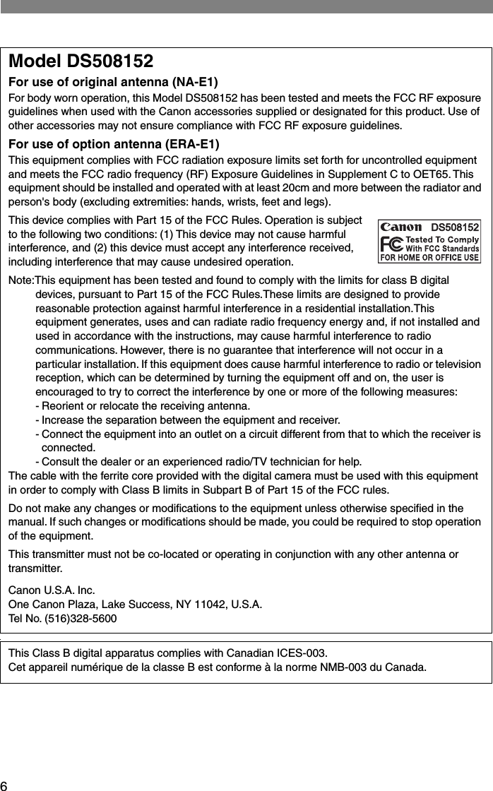  6 .Model DS508152For use of original antenna (NA-E1)For body worn operation, this Model DS508152 has been tested and meets the FCC RF exposure guidelines when used with the Canon accessories supplied or designated for this product. Use of other accessories may not ensure compliance with FCC RF exposure guidelines.For use of option antenna (ERA-E1) This equipment complies with FCC radiation exposure limits set forth for uncontrolled equipment and meets the FCC radio frequency (RF) Exposure Guidelines in Supplement C to OET65. This equipment should be installed and operated with at least 20cm and more between the radiator and person&apos;s body (excluding extremities: hands, wrists, feet and legs). This device complies with Part 15 of the FCC Rules. Operation is subject to the following two conditions: (1) This device may not cause harmful interference, and (2) this device must accept any interference received, including interference that may cause undesired operation.Note:This equipment has been tested and found to comply with the limits for class B digital devices, pursuant to Part 15 of the FCC Rules.These limits are designed to provide reasonable protection against harmful interference in a residential installation.This equipment generates, uses and can radiate radio frequency energy and, if not installed and used in accordance with the instructions, may cause harmful interference to radio communications. However, there is no guarantee that interference will not occur in a particular installation. If this equipment does cause harmful interference to radio or television reception, which can be determined by turning the equipment off and on, the user is encouraged to try to correct the interference by one or more of the following measures:- Reorient or relocate the receiving antenna.- Increase the separation between the equipment and receiver.-Connect the equipment into an outlet on a circuit different from that to which the receiver is connected.- Consult the dealer or an experienced radio/TV technician for help.The cable with the ferrite core provided with the digital camera must be used with this equipment in order to comply with Class B limits in Subpart B of Part 15 of the FCC rules.Do not make any changes or modiﬁcations to the equipment unless otherwise speciﬁed in the manual. If such changes or modiﬁcations should be made, you could be required to stop operation of the equipment.This transmitter must not be co-located or operating in conjunction with any other antenna or transmitter.Canon U.S.A. Inc.One Canon Plaza, Lake Success, NY 11042, U.S.A.Tel No. (516)328-5600This Class B digital apparatus complies with Canadian ICES-003.Cet appareil numérique de la classe B est conforme à la norme NMB-003 du Canada.