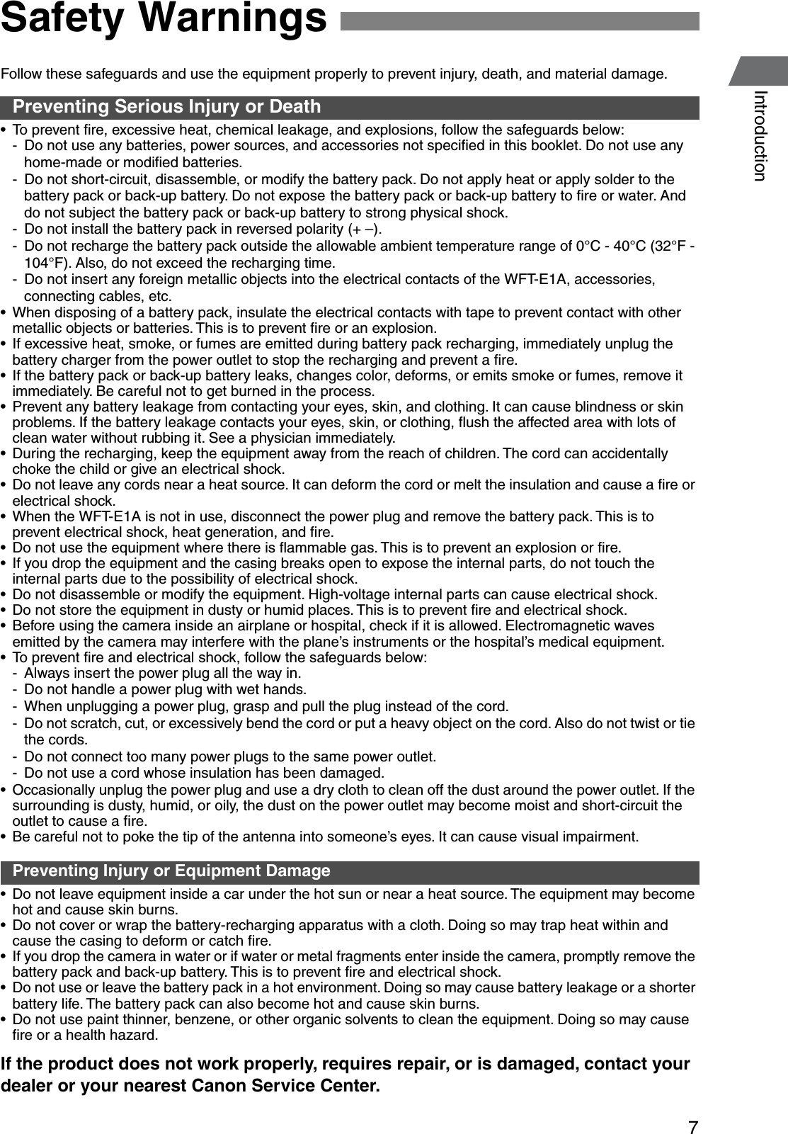 7IntroductionFollow these safeguards and use the equipment properly to prevent injury, death, and material damage.Preventing Serious Injury or Death• To prevent ﬁre, excessive heat, chemical leakage, and explosions, follow the safeguards below:- Do not use any batteries, power sources, and accessories not speciﬁed in this booklet. Do not use any home-made or modiﬁed batteries.- Do not short-circuit, disassemble, or modify the battery pack. Do not apply heat or apply solder to the battery pack or back-up battery. Do not expose the battery pack or back-up battery to ﬁre or water. And do not subject the battery pack or back-up battery to strong physical shock.- Do not install the battery pack in reversed polarity (+ –). - Do not recharge the battery pack outside the allowable ambient temperature range of 0°C - 40°C (32°F - 104°F). Also, do not exceed the recharging time.- Do not insert any foreign metallic objects into the electrical contacts of the WFT-E1A, accessories, connecting cables, etc.• When disposing of a battery pack, insulate the electrical contacts with tape to prevent contact with other metallic objects or batteries. This is to prevent ﬁre or an explosion.• If excessive heat, smoke, or fumes are emitted during battery pack recharging, immediately unplug the battery charger from the power outlet to stop the recharging and prevent a ﬁre.• If the battery pack or back-up battery leaks, changes color, deforms, or emits smoke or fumes, remove it immediately. Be careful not to get burned in the process.• Prevent any battery leakage from contacting your eyes, skin, and clothing. It can cause blindness or skin problems. If the battery leakage contacts your eyes, skin, or clothing, ﬂush the affected area with lots of clean water without rubbing it. See a physician immediately.• During the recharging, keep the equipment away from the reach of children. The cord can accidentally choke the child or give an electrical shock.• Do not leave any cords near a heat source. It can deform the cord or melt the insulation and cause a ﬁre or electrical shock.• When the WFT-E1A is not in use, disconnect the power plug and remove the battery pack. This is to prevent electrical shock, heat generation, and ﬁre.• Do not use the equipment where there is ﬂammable gas. This is to prevent an explosion or ﬁre.• If you drop the equipment and the casing breaks open to expose the internal parts, do not touch the internal parts due to the possibility of electrical shock.• Do not disassemble or modify the equipment. High-voltage internal parts can cause electrical shock.• Do not store the equipment in dusty or humid places. This is to prevent ﬁre and electrical shock.• Before using the camera inside an airplane or hospital, check if it is allowed. Electromagnetic waves emitted by the camera may interfere with the plane’s instruments or the hospital’s medical equipment.• To prevent ﬁre and electrical shock, follow the safeguards below:- Always insert the power plug all the way in.- Do not handle a power plug with wet hands.- When unplugging a power plug, grasp and pull the plug instead of the cord.- Do not scratch, cut, or excessively bend the cord or put a heavy object on the cord. Also do not twist or tie the cords.- Do not connect too many power plugs to the same power outlet.- Do not use a cord whose insulation has been damaged.• Occasionally unplug the power plug and use a dry cloth to clean off the dust around the power outlet. If the surrounding is dusty, humid, or oily, the dust on the power outlet may become moist and short-circuit the outlet to cause a ﬁre.• Be careful not to poke the tip of the antenna into someone’s eyes. It can cause visual impairment.Preventing Injury or Equipment Damage• Do not leave equipment inside a car under the hot sun or near a heat source. The equipment may become hot and cause skin burns.• Do not cover or wrap the battery-recharging apparatus with a cloth. Doing so may trap heat within and cause the casing to deform or catch ﬁre.• If you drop the camera in water or if water or metal fragments enter inside the camera, promptly remove the battery pack and back-up battery. This is to prevent ﬁre and electrical shock.• Do not use or leave the battery pack in a hot environment. Doing so may cause battery leakage or a shorter battery life. The battery pack can also become hot and cause skin burns.• Do not use paint thinner, benzene, or other organic solvents to clean the equipment. Doing so may cause ﬁre or a health hazard.If the product does not work properly, requires repair, or is damaged, contact your dealer or your nearest Canon Service Center.Safety Warnings