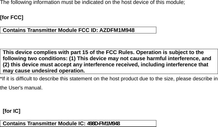 The following information must be indicated on the host device of this module;  [for FCC]   Contains Transmitter Module FCC ID: AZDFM1M948   This device complies with part 15 of the FCC Rules. Operation is subject to the following two conditions: (1) This device may not cause harmful interference, and (2) this device must accept any interference received, including interference that may cause undesired operation. *If it is difficult to describe this statement on the host product due to the size, please describe in the User&apos;s manual.    [for IC]    Contains Transmitter Module IC: 498D-FM1M948    