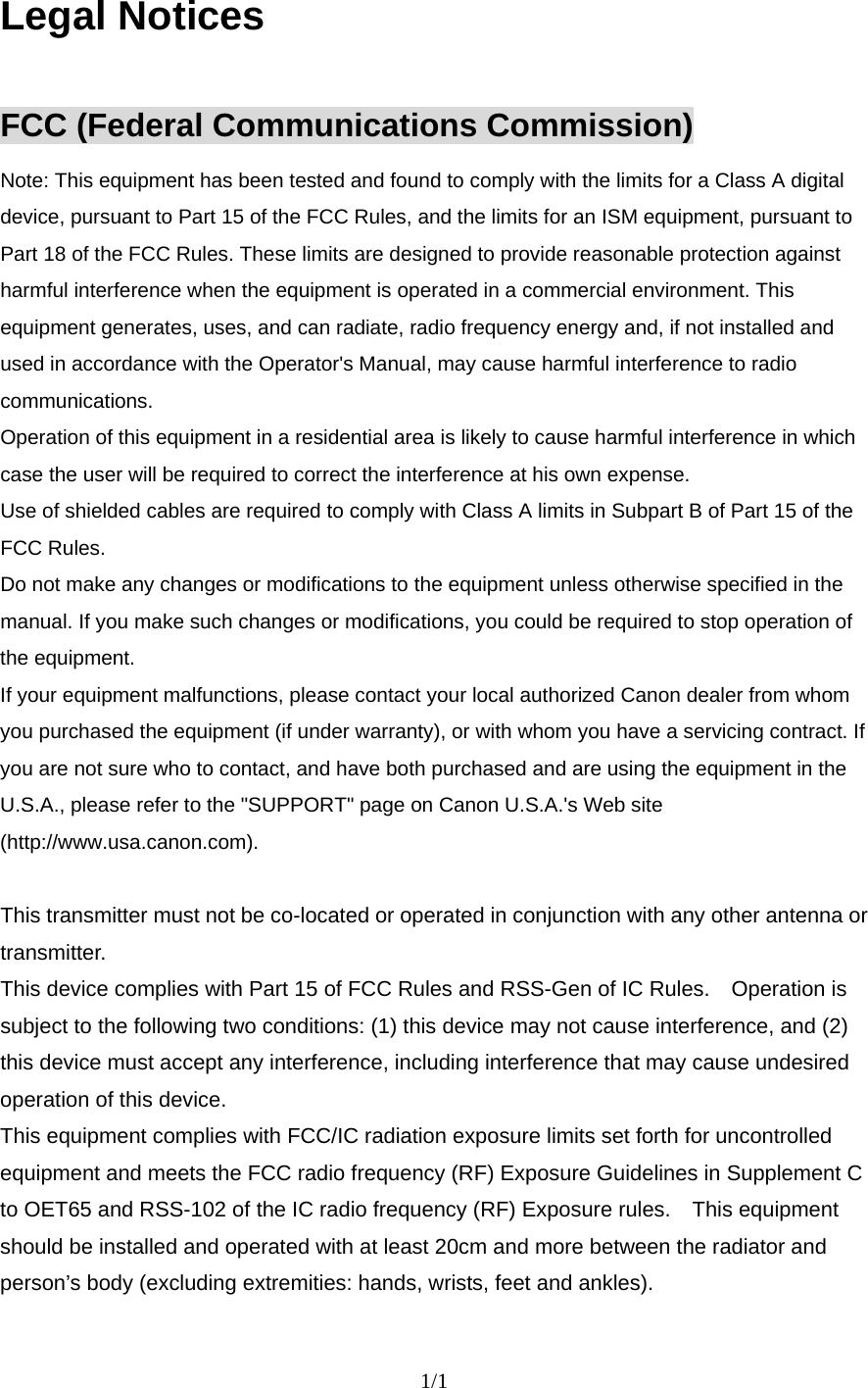    1/1  Legal Notices  FCC (Federal Communications Commission) Note: This equipment has been tested and found to comply with the limits for a Class A digital device, pursuant to Part 15 of the FCC Rules, and the limits for an ISM equipment, pursuant to Part 18 of the FCC Rules. These limits are designed to provide reasonable protection against harmful interference when the equipment is operated in a commercial environment. This equipment generates, uses, and can radiate, radio frequency energy and, if not installed and used in accordance with the Operator&apos;s Manual, may cause harmful interference to radio communications. Operation of this equipment in a residential area is likely to cause harmful interference in which case the user will be required to correct the interference at his own expense. Use of shielded cables are required to comply with Class A limits in Subpart B of Part 15 of the FCC Rules. Do not make any changes or modifications to the equipment unless otherwise specified in the manual. If you make such changes or modifications, you could be required to stop operation of the equipment. If your equipment malfunctions, please contact your local authorized Canon dealer from whom you purchased the equipment (if under warranty), or with whom you have a servicing contract. If you are not sure who to contact, and have both purchased and are using the equipment in the U.S.A., please refer to the &quot;SUPPORT&quot; page on Canon U.S.A.&apos;s Web site (http://www.usa.canon.com).  This transmitter must not be co-located or operated in conjunction with any other antenna or transmitter. This device complies with Part 15 of FCC Rules and RSS-Gen of IC Rules.    Operation is subject to the following two conditions: (1) this device may not cause interference, and (2) this device must accept any interference, including interference that may cause undesired operation of this device.   This equipment complies with FCC/IC radiation exposure limits set forth for uncontrolled equipment and meets the FCC radio frequency (RF) Exposure Guidelines in Supplement C to OET65 and RSS-102 of the IC radio frequency (RF) Exposure rules.    This equipment should be installed and operated with at least 20cm and more between the radiator and person’s body (excluding extremities: hands, wrists, feet and ankles).     