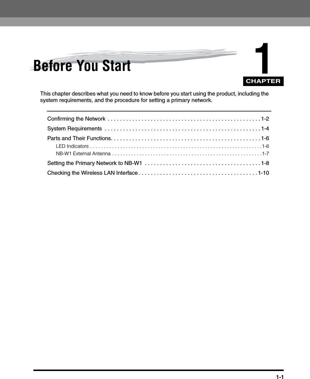 CHAPTER1-11Before You StartThis chapter describes what you need to know before you start using the product, including the system requirements, and the procedure for setting a primary network.Confirming the Network  . . . . . . . . . . . . . . . . . . . . . . . . . . . . . . . . . . . . . . . . . . . . . . . . . . 1-2System Requirements  . . . . . . . . . . . . . . . . . . . . . . . . . . . . . . . . . . . . . . . . . . . . . . . . . . . 1-4Parts and Their Functions. . . . . . . . . . . . . . . . . . . . . . . . . . . . . . . . . . . . . . . . . . . . . . . . . 1-6LED Indicators . . . . . . . . . . . . . . . . . . . . . . . . . . . . . . . . . . . . . . . . . . . . . . . . . . . . . . . . . . . . . . .1-6NB-W1 External Antenna . . . . . . . . . . . . . . . . . . . . . . . . . . . . . . . . . . . . . . . . . . . . . . . . . . . . . . .1-7Setting the Primary Network to NB-W1  . . . . . . . . . . . . . . . . . . . . . . . . . . . . . . . . . . . . . . 1-8Checking the Wireless LAN Interface . . . . . . . . . . . . . . . . . . . . . . . . . . . . . . . . . . . . . . . 1-10