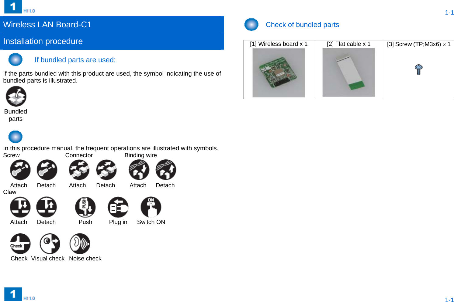  1-1  1-1 Wireless LAN Board-C1   Check of bundled parts Installation procedure    [1] Wireless board x 1  [2] Flat cable x 1  [3] Screw (TP;M3x6)  1      If bundled parts are used;   If the parts bundled with this product are used, the symbol indicating the use of bundled parts is illustrated.    Bundled parts          In this procedure manual, the frequent operations are illustrated with symbols.   Screw Connector Binding wire   Attach  Detach  Attach  Detach  Attach  Detach Claw   Attach  Detach  Push  Plug in  Switch ON     Check  Visual check  Noise check    